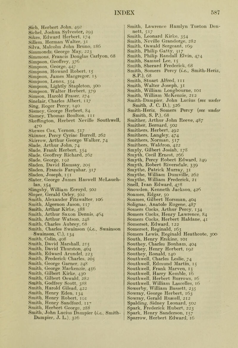yich, Herbert John, 49J Siehel, Joshua Sylvester, 2Q} Sikes, Edward Herbert, 174 Sillein, Herman AValter, 31 Silva, Malcolm John Bruno, 186 Simmonds, George May, 223 Simmons, Francis Douglas Carlyon, 68 Simpson, Geoffrey, 376 Simpson, George, 447 Simpson, Howard Robert, 15 Simpson, James Maegregor, 15 Simpson, Lenox, 354 Simpson, Lightly Stapleton, 300 Simpson, Walter Herbert, 379 Simson, Harold Fraser, 274 Sinclair, Charles .Albert, 117 .Sing, Roger Percy, 140 Sisme^’, George Herbert, 84 Sismey, Thomas Boulton, 11 [ .Skefiington, Herbert Neville Sonthwell, 470 Skewes Cox, A’ernon, 517 Skinner, Percy Cyriac Burrell, 262 .Skirrow, Arthur George Walker, 74 Slade, .Arthur John, 74 .Slade, Frank Herbert, 354 Slade, Geoffrey Richard, 262 Slade, George, 192 Sladen, David Ramsay, 205 .Sladen, Francis Farquhar, 317 Sladen, Joseph, 151 Slater, George James Haswell McLauch- lan, 354 Slingsby, William Ecroyd, 502 Sloper, Gerald Orley, 502 Smith, Alexander Fitzwalter, 106 Smith, Algernon Jason, 117 Smith, .Arthur Kirke, 388 Smith, Arthur Saxon Dennis, 464 .Smith, Arthur Watson, 248 .Smith, Charles .Aubrey, 68 .Smith, Charles Swainson {i.e., Swainson Swainson, C.), 134 Smith, Colin, 408 .Smith, David Marshall, 215 .Smith, David Thurston, 404 Smith, Edward Arundel, 223 .Smith, Frederick Charles, 205 .Smith, George Garner, 248 Smith, George Mackenzie, 456 .Smith, Gilbert Kirke, 430 .Smith, Gilbert Oswald, 282 .Smith, Godfrey .Scott, 388 .Smith, Harold Gilead, 422 .Smith, Henry Eden, 134 .Smith, Henry Robert, loi Smith, Henrj’ Sandford, 117 .Smith, Herbert Cteorge, 288 .Smith, .John Lucius Dampier (i.e., .Smith- Dampier, J. L.), 326 i .Smith, I.iawrenee Hamljm Tueton Den- nett, 5 17 .Smith, Leonard Kirke, 354 Smith, Neville Grandorge, 282 Smith, (Jswald Sergeant, 169 Smith, Philip Gatty, 317 .Smith, J^hilip Randall lilvin, 474 Smith, Samuel Lee, 15 Smith, Sherard Frederick, 68 Smith, Somers Percy (i.e., Smith-Heriz, S.P.), 68 Smith, Stuart Alfred, 111 .Smith, Walter Joseph, 31 .Smith, William Longbourne, lOi Smith, William AIcKenzie, 212 Smith-Dampier, John Lucius (see under Smith, J. C. D.), 326 Smith-Heriz, Somers Percy (see under Smith, S. P.), 68 Smither, Arthur John Reeve, 487 .Smither, Bernard, 502 Smithers, Herbert, 492 Smithers, Langley, 474 Smithers, Norman, 517 Smithers, Wakh-on, 422 .Smyly, Gilbert Josiah, 17S .Smyth, Cecil Ernest, 266 .Smyth, Percy Robert Edward, 249 Sm3'th, Robert Riversdale, 339 Smythe, Patrick Murray, 31 Smythe, William Dumville, 262 .Smythe, William Frederick, 21 Snell, Ivan Edward, 478 .Snowden, Kenneth Jackson, 426 Soames, Edgar, 50 .Soames, Gilbert Horsman, 404 .Solignac, Anatole Eugene, 487 Somers Cocks, Arthur Percy, 134 Somers Cocks, Henry Lawrence, 84 .Somers Cocks, Herbert Haldane, 41 .Somerset, Edward, 122 Somerset, Reginald, 163 Somers Lewis, Reginald Heathcote, 300 South, Henry Erskine, toi .Southey, Charles Bonham, 404 Southey, Henry Herbert, 192 .Southey, Ronald, 140 .Southwell, Charles Leslie, 74 Southwell, Edniuud Martin, 15 .Southwell, Frank Marven, 15 Southwell, Harry Kemble, 16 .Southwell, Herbert Burrows, 16 Southwell, William Lascelles, 16 .Sowerby, William Bassett, 235 Sowray, George Herbert, 163 Sowray, Gerald Russell, 212 Spalding, .Sidney Leonard, 502 .Spark, Frederick Hubert, 223 I .Spark, Henry .Sanderson, 157 ! .Sparrow, Herbert Edward, 16