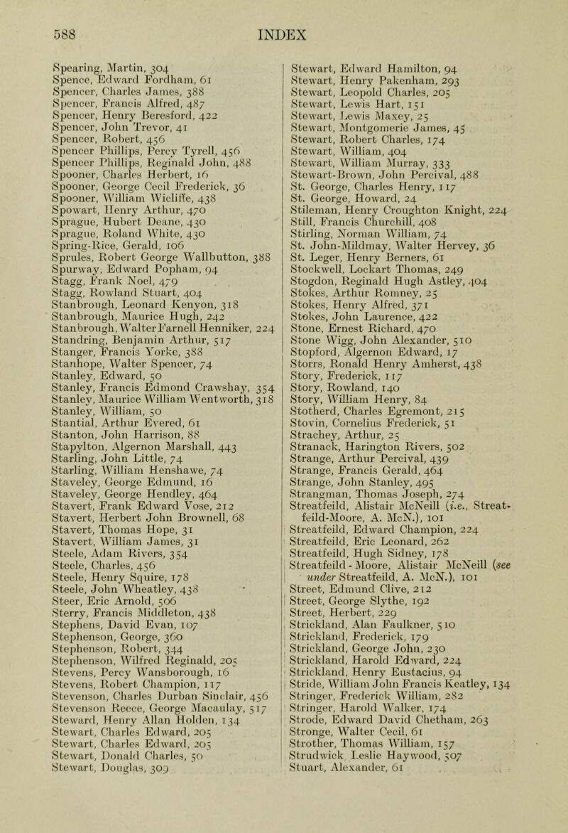 Spearing, Martin, 304 Spence, Edward Eordliain, 61 Spencer, Charles James, 388 Spencer, Francis Alfred, 487 Spencer, Henry Beresford, 422 SiDencer, John Trevor, 41 Spencer, Robert, 456 Spencer Phillips, Percy Tyrcll, 456 Spencer Phillips, Reginald John, 488 Spooner, Charles Herbert, 16 Spooner, George Cecil Frederick, 36 Spooner, M'illiam WiclilTe, 438 Spowart, Henry Arthur, 470 Sprague, Hubert Deane, 430 Sprague, Roland White, 430 Spring-Rice, Gerald, 106 Sprules, Robert George Wallbutton, 388 Sj)urway, Edward Pophani, 94 Stagg, PTank Noel, 479 Stagg, Rowland Stuart, 404 Stanbrongh, Leonard Kenyon, 318 Stanbroiigh, Maurice Hugh, 242 Stanbrongh, WalterFarnell Henniker, 224 Standring, Benjamin Arthur, 517 Stanger, Francis A'orke, 388 Stairhope, Walter Spencer, 74 Stanley, Edward, 50 Stanley, Francis Edmond Crawshaj^ 354 Stanley, Maurice William Wentworth, 318 Stanley, William, 50 Stantial, Arthur Evered, 61 Stanton, John Harrison, 88 Stapylton, Algernon Marshall, 443 Starling, John Little, 74 Starling, William Henshawe, 74 Staveley, George Edmund, 16 Staveley, George Hendley, 464 Stavert, Frank Edward Vose, 212 Stavert, Herbert John Brownell, 68 Stavert, Thomas Hope, 31 Stavert, William James, 31 Steele, Adam Rivers, 354 Steele, Charles, 456 Steele, Henry Squire, 778 Steele, John Wheatley, 438 Steer, Eric Arnold, 506 Sterry, Francis Middleton, 438 Stephens, David Evan, 107 Stephenson, George, 360 Stefjhenson, Robert, 344 Stephenson, Wilfred Reginakl, 205 Stevens, Percy Wansborough, 16 Stevens, Robert Champion, 177 Stevenson, Charles Durban Sim lair, 456 Stevenson Recce, George IMacanlay, 577 Steward, Henry iVllan Holden, 734 Stewart, C'liarles Edward, 205 Stewart, Chailes Edward. 203 Stewart, J)onald Charlc.s, 50 Stewart, Douglas, 309 Stewart, Edward Hamilton, 94 Stewart, Henry Pakenham, 293 Stewart, Leopold Charles, 205 Stewart, Lewis Hart, 751 Stewart, J^ewis Maxey, 25 Stewart, Montgomerie James, 45 Stewart, Robert Charles, 774 Stewart, William, 404 Stewart, William Murray, 333 Stewart-Brown, John Percival, 488 St. George, Charles Henry, 777 St. George, Howard, 24 Stileman, Henry Croughton Knight, 224 Still, Francis Churchill, 408 Stirling, Norman William, 74 St. John-Mildmay, Walter Hervey, 36 St. Leger, Henry Berners, 61 Stock well. Lockart Thomas, 249 Stogdon, Reginald Hugh Astlcy, 4.04 Stokes, Arthur Romney, 23 Stokes, Henry Alfred, 377 Stokes, John Laurence, 422 Stone, Ernest Richard, 470 Stone Wigg, John Alexander, 370 Stopford, Algernon Edward, 77 Storrs, Ronald Henry Amherst, 438 Story, Frederick, 777 Story, Rowland, 740 Story, William Henry, 84 Stotiierd, Charles Egremont, 275 Stovin, Cornelius Frederick, 37 Strachey, Arthur, 25 Stranack, Haringtoii Rivers, 302 Strange, Arthur Percival, 439 Strange, Francis Gerald, 464 Strange, John Stanley, 495 Strangman, Thomas Joseph, 274 Streatfeild, Alistair McNeill (Le., Streat- feild-Moore, A. McN.), 70i Streatfeild, Edward Champion, 224 Streatfeild, Eric Leonard, 262 Streatfeild, Hugh Sidney, 778 Streatfeild - Moore, Alistair McNeiU (see I MTiJer Streatfeild, A. McN.), 707 Street, Edmund Clive, 212 1 Street, George Sly the, 792 Street, Herbei-t, 229 Strickland, Alan Faulkner, 570 Strickland, Frederick, 779 Strickland, George John, 230 Strickland, Harold Pldward, 224 ■ Strickland, Henry Eustacius, 94 ■ Stride, William John Francis Keatley, 134 Stringer, Frederick William, 282 Stringer, Harold Walker, 774 Strode, Edward David Chetham, 263 Stronge, Walter Cecil, 61 Strother, Thomas William, 757 Strudwick I.eslie Haywood, 307 Stuart, Alexander, 61