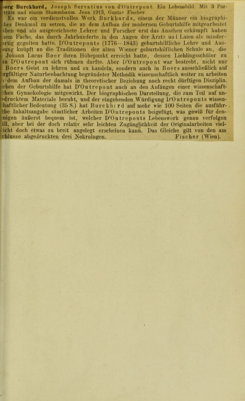 träts und einem Stammbaum. Jena 1913, Gustav Fischer. Es war ein verdienstvolles Werk Burkhards, einem der Männer ein biographi- hes Denkmal zu setzen, die an dem Aufbau der moderneu Geburtshilfe mitgearboitet iben und als ausgezeichnete Lehrer und Forscher erst das Ansehen erkämpft haben tem Fache, das durch Jahrhunderte in den Augen der Ärzte un l Laien als minder- 'rtig gegolten hatte. D’Outreponts (1776—1843) geburtshilfliche Lehre und Aus- mng knüpft an die Traditionen der alten Wiener geburtshilflichen Schule an, die Johann Lucas Boer ihren Höhepunkt erreicht hatte, dessen Lieblingsschüler zu in D’Outrepont sich rühmen durfte. Aber D’Outrepont war bestrebt, nicht nur Boers Geist zu lehren und zu handeln, sondern auch in Boers ausschließlich auf rgfältiger Naturbeobachtung begründeter Methodik wissenschaftlich weiter zu arbeiten i dem Aufbau der damals in theoretischer Beziehung noch recht dürftigen Disziplin, 'eben der Geburtshilfe hat D’Outrepont auch an den Anfängen einer wissenschaft- heu Gynaekologie mitgewirkt. Der biographischen Darstellung, die zum Teil auf un- 'drucktem Materiale beruht, und der eingehenden Würdigung D’Outreponts wisson- haftlicher Bedeutung (35 S.) hat Burcklwrd auf mehr wie 100 Seiten die ausführ-. ;he Inhaltsaugabc sämtlicher Arbeiten D’Outreponts beigefügt, was gewiß für den- nigen äußerst bequem ist, welcher D’Outreponts Lebenswerk genau verfolgen ifl, aber bei der doch relativ sehr leichten Zugänglichkeit der Originalarbeiten viel- icht doch etwas zu breit angelegt erscheinen kann. Das Gleiche gilt von den am chlusse abgeJruckten drei Nekrologen. Fischer (Wien).