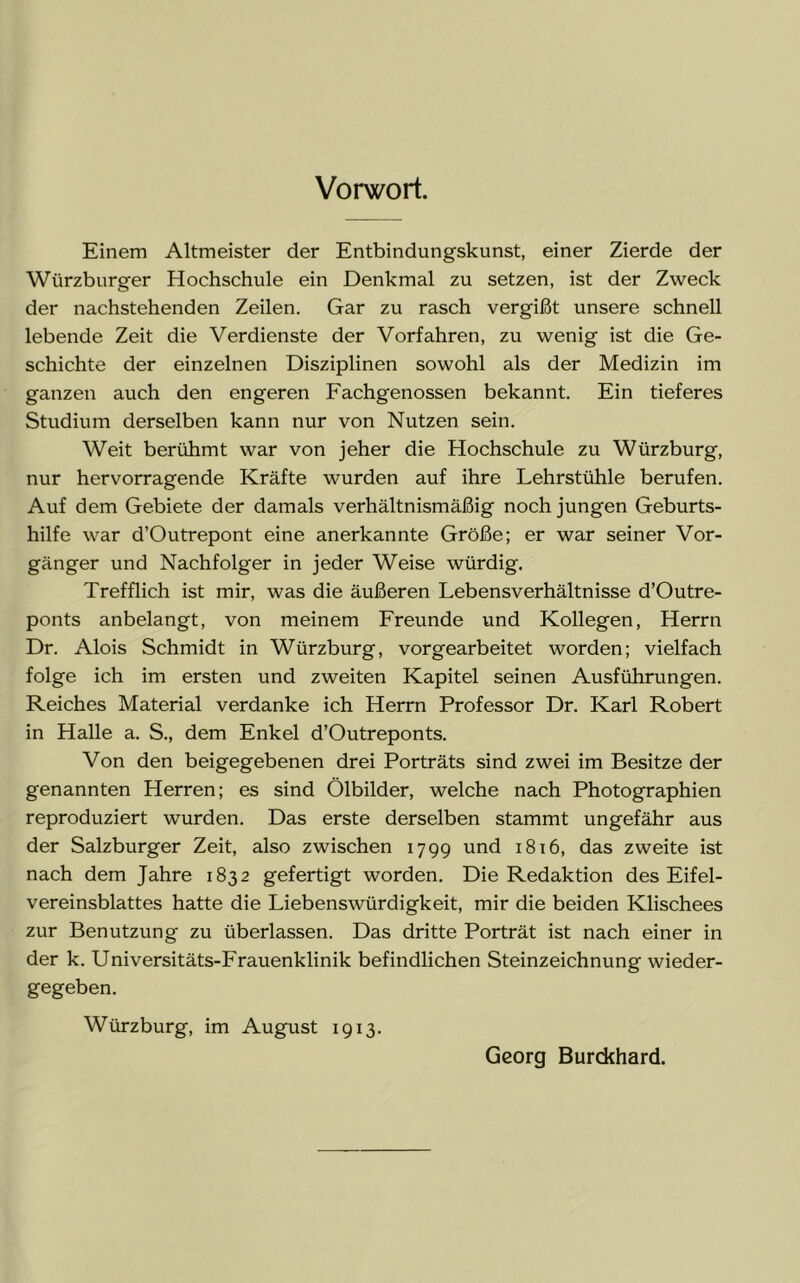 Vorwort. Einem Altmeister der Entbindungskunst, einer Zierde der Würzburger Hochschule ein Denkmal zu setzen, ist der Zweck der nachstehenden Zeilen. Gar zu rasch vergißt unsere schnell lebende Zeit die Verdienste der Vorfahren, zu wenig ist die Ge- schichte der einzelnen Disziplinen sowohl als der Medizin im ganzen auch den engeren Fachgenossen bekannt. Ein tieferes Studium derselben kann nur von Nutzen sein. Weit berühmt war von jeher die Hochschule zu Würzburg, nur hervorragende Kräfte wurden auf ihre Lehrstühle berufen. Auf dem Gebiete der damals verhältnismäßig noch jungen Geburts- hilfe war d’Outrepont eine anerkannte Größe; er war seiner Vor- gänger und Nachfolger in jeder Weise würdig. Trefflich ist mir, was die äußeren Lebensverhältnisse d’Outre- ponts anbelangt, von meinem Freunde und Kollegen, Herrn Dr. Alois Schmidt in Würzburg, vorgearbeitet worden; vielfach folge ich im ersten und zweiten Kapitel seinen Ausführungen. Reiches Material verdanke ich Herrn Professor Dr. Karl Robert in Halle a. S., dem Enkel d’Outreponts. Von den beigegebenen drei Porträts sind zwei im Besitze der genannten Herren; es sind Ölbilder, welche nach Photographien reproduziert wurden. Das erste derselben stammt ungefähr aus der Salzburger Zeit, also zwischen 1799 und 1816, das zweite ist nach dem Jahre 1832 gefertigt worden. Die Redaktion des Eifel- vereinsblattes hatte die Liebenswürdigkeit, mir die beiden Klischees zur Benutzung zu überlassen. Das dritte Porträt ist nach einer in der k. Universitäts-Frauenklinik befindlichen Steinzeichnung wieder- gegeben. Würzburg, im August 1913. Georg Burckhard.