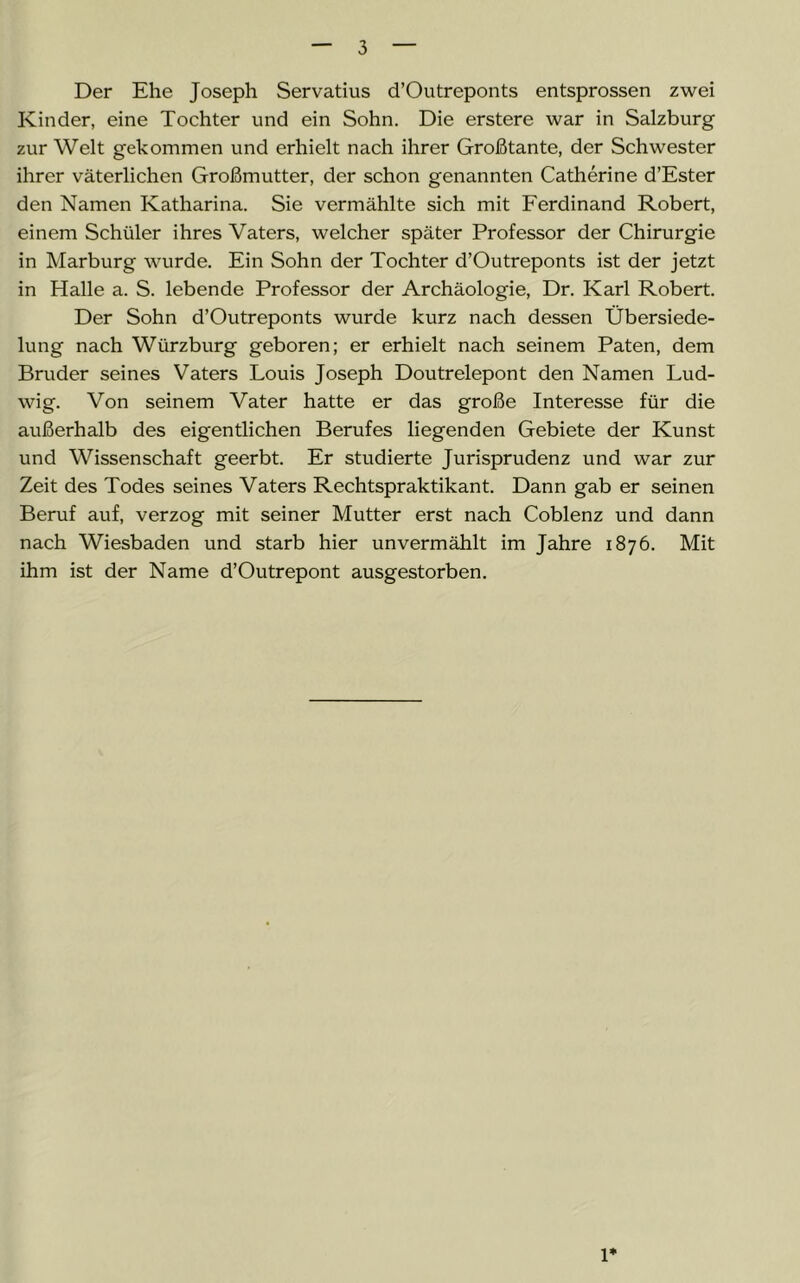 Der Ehe Joseph Servatius d’Outreponts entsprossen zwei Kinder, eine Tochter und ein Sohn. Die erstere war in Salzburg zur Welt gekommen und erhielt nach ihrer Großtante, der Schwester ihrer väterlichen Großmutter, der schon genannten Catherine d’Ester den Namen Katharina. Sie vermählte sich mit Ferdinand Robert, einem Schüler ihres Vaters, welcher später Professor der Chirurgie in Marburg wurde. Ein Sohn der Tochter d’Outreponts ist der jetzt in Halle a. S. lebende Professor der Archäologie, Dr. Karl Robert. Der Sohn d’Outreponts wurde kurz nach dessen Übersiede- lung nach Wiirzburg geboren; er erhielt nach seinem Paten, dem Bruder seines Vaters Louis Joseph Doutrelepont den Namen Lud- wig. Von seinem Vater hatte er das große Interesse für die außerhalb des eigentlichen Berufes liegenden Gebiete der Kunst und Wissenschaft geerbt. Er studierte Jurisprudenz und war zur Zeit des Todes seines Vaters Rechtspraktikant. Dann gab er seinen Beruf auf, verzog mit seiner Mutter erst nach Coblenz und dann nach Wiesbaden und starb hier unvermählt im Jahre 1876. Mit ihm ist der Name d’Outrepont ausgestorben. 1*