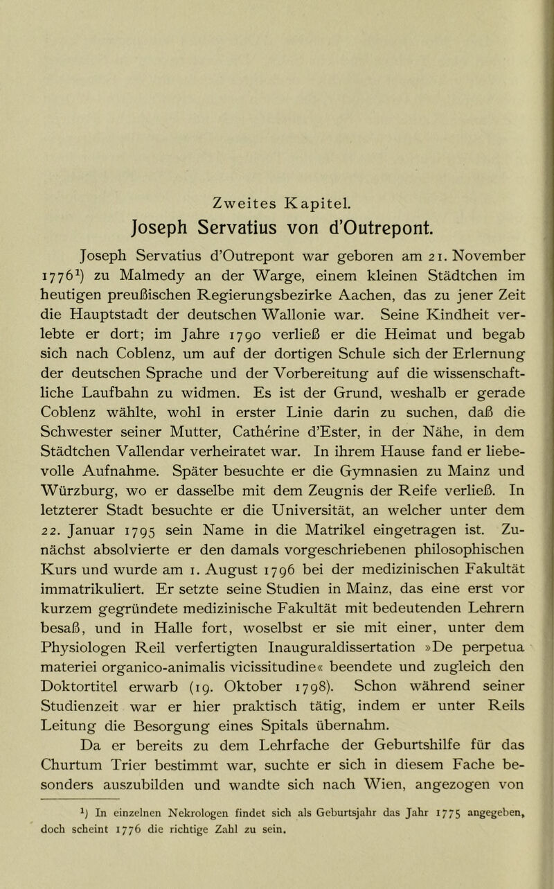 Joseph Servatius von d’Outrepont. Joseph Servatius d’Outrepont war geboren am 21. November 17761) zu Malmedy an der Warge, einem kleinen Städtchen im heutigen preußischen Regierungsbezirke Aachen, das zu jener Zeit die Hauptstadt der deutschen Wallonie war. Seine Kindheit ver- lebte er dort; im Jahre 1790 verließ er die Heimat und begab sich nach Coblenz, um auf der dortigen Schule sich der Erlernung der deutschen Sprache und der Vorbereitung auf die wissenschaft- liche Laufbahn zu widmen. Es ist der Grund, weshalb er gerade Coblenz wählte, wohl in erster Linie darin zu suchen, daß die Schwester seiner Mutter, Catherine d’Ester, in der Nähe, in dem Städtchen Vallendar verheiratet war. In ihrem Hause fand er liebe- volle Aufnahme. Später besuchte er die Gymnasien zu Mainz und Würzburg, wo er dasselbe mit dem Zeugnis der Reife verließ. In letzterer Stadt besuchte er die Universität, an welcher unter dem 22. Januar 1795 sein Name in die Matrikel eingetragen ist. Zu- nächst absolvierte er den damals vorgeschriebenen philosophischen Kurs und wurde am 1. August 1796 bei der medizinischen Fakultät immatrikuliert. Er setzte seine Studien in Mainz, das eine erst vor kurzem gegründete medizinische Fakultät mit bedeutenden Lehrern besaß, und in Halle fort, woselbst er sie mit einer, unter dem Physiologen Reil verfertigten Inauguraldissertation »De perpetua materiei organico-animalis vicissitudine« beendete und zugleich den Doktortitel erwarb (19. Oktober 1798). Schon während seiner Studienzeit war er hier praktisch tätig, indem er unter Reils Leitung die Besorgung eines Spitals übernahm. Da er bereits zu dem Lehrfache der Geburtshilfe für das Churtum Trier bestimmt war, suchte er sich in diesem Fache be- sonders auszubilden und wandte sich nach Wien, angezogen von In einzelnen Nekrologen findet sich als Geburtsjahr das Jahr 1775 angegeben, doch scheint 1776 die richtige Zahl zu sein.