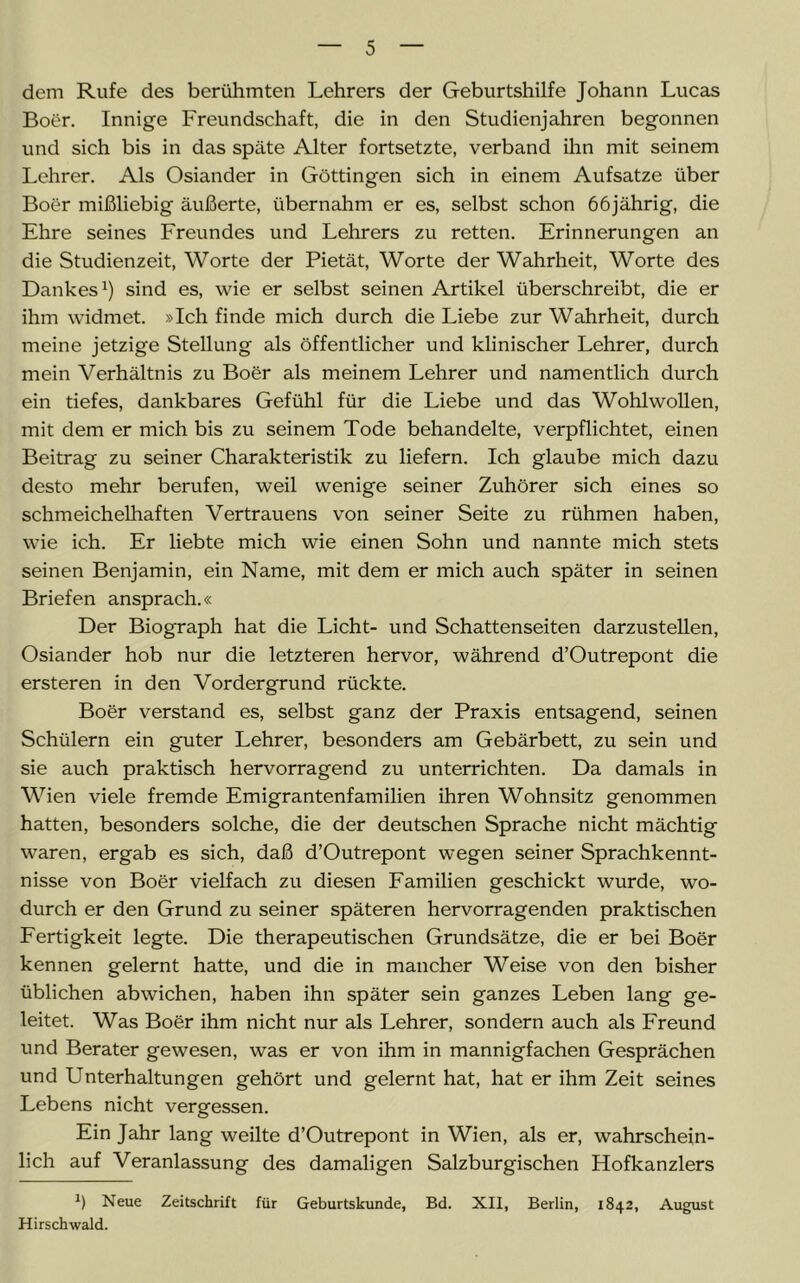 dem Rufe des berühmten Lehrers der Geburtshilfe Johann Lucas Boer. Innige Freundschaft, die in den Studienjahren begonnen und sich bis in das späte Alter fortsetzte, verband ihn mit seinem Lehrer. Als Osiander in Göttingen sich in einem Aufsatze über Boer mißliebig äußerte, übernahm er es, selbst schon 66jährig, die Ehre seines Freundes und Lehrers zu retten. Erinnerungen an die Studienzeit, Worte der Pietät, Worte der Wahrheit, Worte des Dankes1) sind es, wie er selbst seinen Artikel überschreibt, die er ihm widmet. »Ich finde mich durch die Liebe zur Wahrheit, durch meine jetzige Stellung als öffentlicher und klinischer Lehrer, durch mein Verhältnis zu Boer als meinem Lehrer und namentlich durch ein tiefes, dankbares Gefühl für die Liebe und das Wohlwollen, mit dem er mich bis zu seinem Tode behandelte, verpflichtet, einen Beitrag zu seiner Charakteristik zu liefern. Ich glaube mich dazu desto mehr berufen, weil wenige seiner Zuhörer sich eines so schmeichelhaften Vertrauens von seiner Seite zu rühmen haben, wie ich. Er liebte mich wie einen Sohn und nannte mich stets seinen Benjamin, ein Name, mit dem er mich auch später in seinen Briefen ansprach.« Der Biograph hat die Licht- und Schattenseiten darzustellen, Osiander hob nur die letzteren hervor, während d’Outrepont die ersteren in den Vordergrund rückte. Boer verstand es, selbst ganz der Praxis entsagend, seinen Schülern ein guter Lehrer, besonders am Gebärbett, zu sein und sie auch praktisch hervorragend zu unterrichten. Da damals in Wien viele fremde Emigrantenfamilien ihren Wohnsitz genommen hatten, besonders solche, die der deutschen Sprache nicht mächtig waren, ergab es sich, daß d’Outrepont wegen seiner Sprachkennt- nisse von Boer vielfach zu diesen Familien geschickt wurde, wo- durch er den Grund zu seiner späteren hervorragenden praktischen Fertigkeit legte. Die therapeutischen Grundsätze, die er bei Boer kennen gelernt hatte, und die in mancher Weise von den bisher üblichen abwichen, haben ihn später sein ganzes Leben lang ge- leitet. Was Boer ihm nicht nur als Lehrer, sondern auch als Freund und Berater gewesen, was er von ihm in mannigfachen Gesprächen und Unterhaltungen gehört und gelernt hat, hat er ihm Zeit seines Lebens nicht vergessen. Ein Jahr lang weilte d’Outrepont in Wien, als er, wahrschein- lich auf Veranlassung des damaligen Salzburgischen Hofkanzlers x) Neue Zeitschrift für Geburtskunde, Bd. XII, Berlin, 1842, August Hirschwald.