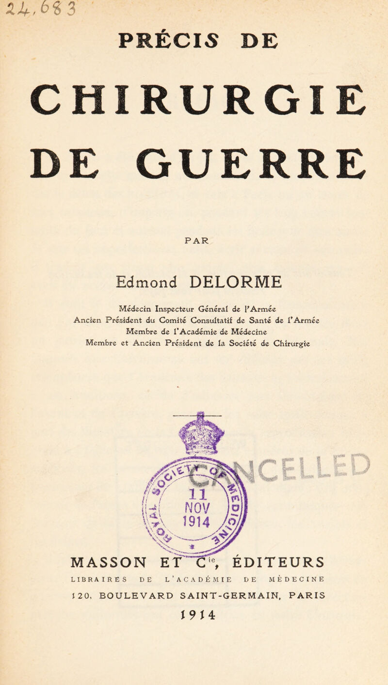 CHIRURGIE DE GUERRE PAR Edmond DELORME Médecin Inspecteur Général de F Armée Ancien Président du Comité Consultatif de Santé de l’Armée Membre de l’Académie de Médecine Membre et Ancien Président de la Société de Chirurgie : r MASSON ET Ci0, EDITEURS LIBRAIRES DE L'ACADÉMIE DE MÉDECINE 120, BOULEVARD SAINT-GERMAIN, PARIS