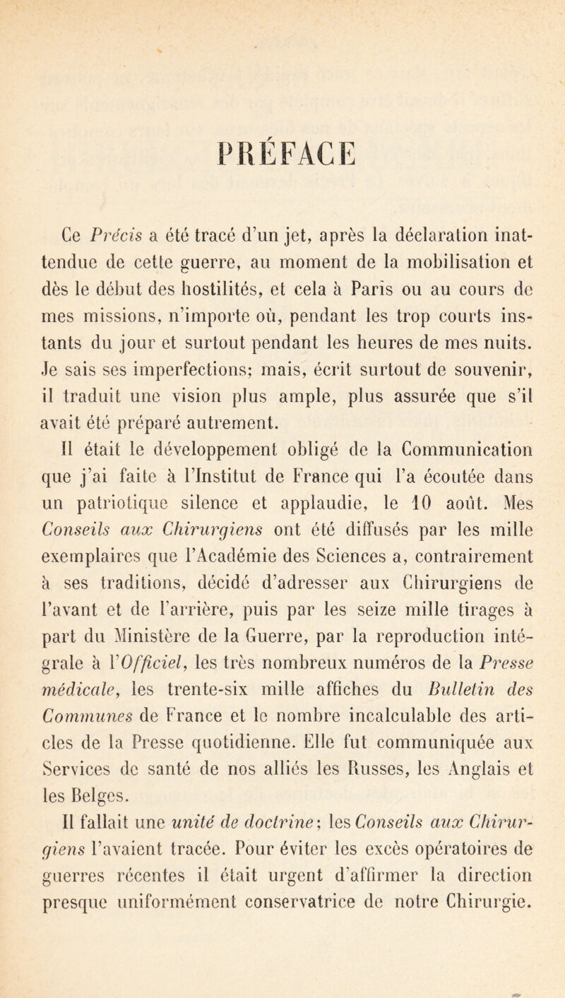 PRÉFACE Ce Précis a été tracé d’un jet, après la déclaration inat- tendue de cette guerre, au moment de la mobilisation et dès le début des hostilités, et cela à Paris ou au cours de mes missions, n’importe où, pendant les trop courts ins- tants du jour et surtout pendant les heures de mes nuits. Je sais ses imperfections; mais, écrit surtout de souvenir, il traduit une vision plus ample, plus assurée que s’il avait été préparé autrement. il était le développement obligé de la Communication que j’ai faite à l’Institut de France qui l’a écoutée dans un patriotique silence et applaudie, le 10 août. Mes Conseils aux Chirurgiens ont été diffusés par les mille exemplaires que l’Académie des Sciences a, contrairement à ses traditions, décidé d’adresser aux Chirurgiens de l’avant et de l’arrière, puis par les seize mille tirages à part du Ministère de la Guerre, par la reproduction inté- grale à Y Officiel, les très nombreux numéros de la Presse médicale, les trente-six mille affiches du Bulletin des Commîmes de France et le nombre incalculable des arti- cles de la Presse quotidienne. Elle fut communiquée aux Services de santé de nos alliés les Russes, les Anglais et les Belges. Il fallait une unité de doctrine; les Conseils aux Chirur- giens l’avaient tracée. Pour éviter les excès opératoires de guerres récentes il était urgent d’affirmer la direction presque uniformément conservatrice de notre Chirurgie.