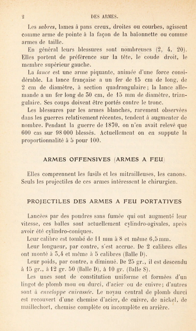 Les sabres, lames à pans creux, droites ou courbes, agissent comme arme de pointe à la façon de la baïonnette ou comme armes de taille. En général leurs blessures sont nombreuses (2, 4, 20). Elles portent de préférence sur la tête, le coude droit, le membre supérieur gauche. La lance est une arme piquante, animée d’une force consi- dérable. La lance française a un fer de 15 cm de long, de 2 cm de diamètre, à section quadrangulaire ; la lance alle- mande a un fer long de 50 cm, de 15 mm de diamètre, trian- gulaire. Ses coups doivent être portés contre le tronc. Les blessures par les armes blanches, rarement observées dans les guerres relativement récentes, tendent à augmenter de nombre. Pendant la guerre de 1870, on n’en avait relevé que 600 cas sur 98 000 blessés. Actuellement on en suppute la proportionnalité à 5 pour 100. ARMES OFFENSIVES (ARMES A FEU) Elles comprennent les fusils et les mitrailleuses, les canons. Seuls les projectiles de ces armes intéressent le chirurgien. PROJECTILES DES ARMES A FEU PORTATIVES Lancées par des poudres sans fumée qui ont augmenté leur vitesse, ces balles sont actuellement cylindro-ogivales, après avoir été cylindro-coniques. Leur calibre est tombé de 11 mm à 8 et même 6,5 mm. Leur longueur, par contre, s’est accrue. De 2 calibres elles ont monté à 5,4 et même à 5 calibres (Balle D). Leur poids, par contre, a diminué. De 25 gr., il est descendu à 15 gr., à 12 gr. 50 (Balle D), à 10 gr. (Balle S). Les unes sont de constitution uniforme et formées d’un lingot de plomb mou ou durci, d’acier ou de cuivre; d’autres sont à enveloppe cuirassée. Le noyau central de plomb durci est recouvert d’une chemise d’acier, de cuivre, de nickel, de maillechort, chemise complète ou incomplète en arrière.