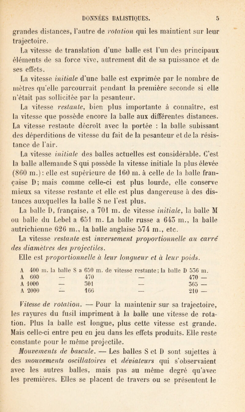 grandes distances, l’autre de rotation qui les maintient sur leur trajectoire. La vitesse de translation d’une balle est l’un des principaux éléments de sa force vive, autrement dit de sa puissance et de ses effets. La vitesse initiale d’une balle est exprimée par le nombre de mètres qu’elle parcourrait pendant la première seconde si elle n’était pas sollicitée par la pesanteur. La vitesse restante, bien plus importante à connaître, est la vitesse que possède encore la balle aux différentes distances. La vitesse restante décroît avec la portée : la balle subissant des déperditions de vitesse du fait de la pesanteur et de la résis- tance de l’air. La vitesse initiale des balles actuelles est considérable. C’est la balle allemande S qui possède la vitesse initiale la plus élevée (860 m.): elle est supérieure de 160 m. à celle de la balle fran- çaise D; mais comme celle-ci est plus lourde, elle conserve mieux sa vitesse restante et elle est plus dangereuse à des dis- tances auxquelles la balle S ne Lest plus. La balle D, française, a 701 m. de vitesse initiale, la balle M ou balle du Lebel a 651 m. La balle russe a 645 m., la balle autrichienne 626 m., la balle anglaise 574 m., etc. La vitesse restante est inversement proportionnelle au carre' des diamètres des projectiles. Elle est proportionnelle à leur longueur et à leur poids. A 400 m. la balle S a 650 m. de vitesse restante; la balle D 536 m. A 600 — 470 — 470 — A 1000 — 301 — 365 — A 2000 -— 166 — 210 — Vitesse de rotation. — Pour la maintenir sur sa trajectoire, les rayures du fusil impriment à la balle une vitesse de rota- tion. Plus la balle est longue, plus cette vitesse est grande. Mais celle-ci entre peu en jeu dans les effets produits. Elle reste constante pour le même projectile. Mouvements de bascule. — Les balles S et D sont sujettes à des mouvements oscillatoires et déviateurs qui s’observaient avec les autres balles, mais pas au même degré qu’avec les premières. Elles se placent de travers ou se présentent le