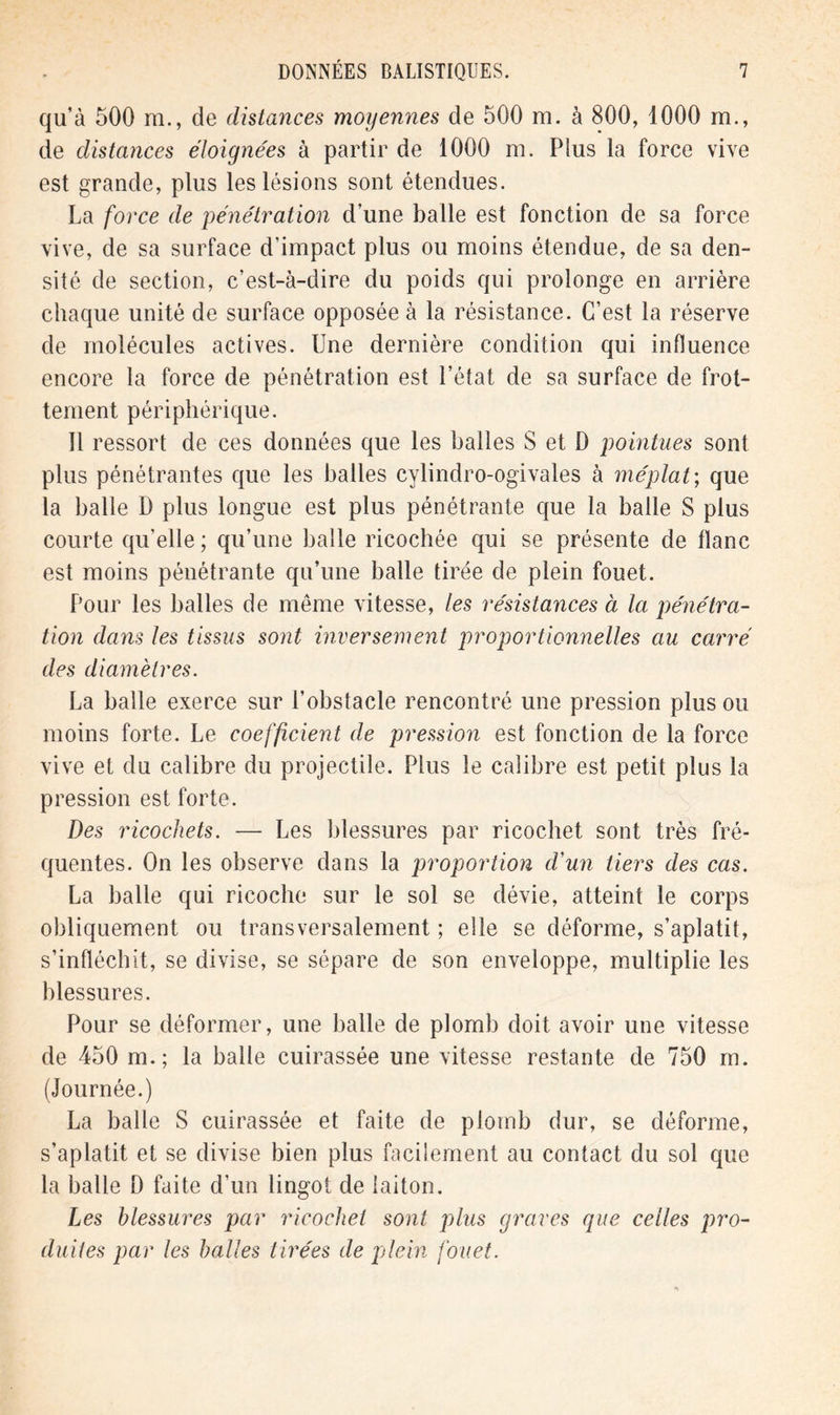 qu’à 500 m., de distances moyennes de 500 m. à 800, 1000 m., de distances éloignées à partir de 1000 m. Plus la force vive est grande, plus les lésions sont étendues. La force de pénétration d’une balle est fonction de sa force vive, de sa surface d’impact plus ou moins étendue, de sa den- sité de section, c’est-à-dire du poids qui prolonge en arrière chaque unité de surface opposée à la résistance. C’est la réserve de molécules actives. Une dernière condition qui influence encore la force de pénétration est l’état de sa surface de frot- tement périphérique. Il ressort de ces données que les balles S et D pointues sont plus pénétrantes que les balles cylindro-ogivales à méplat; que la balle D plus longue est plus pénétrante que la balle S plus courte qu’elle ; qu’une balle ricochée qui se présente de liane est moins pénétrante qu’une balle tirée de plein fouet. Pour les balles de même vitesse, les résistances à la pénétra- tion dans les tissus sont inversement proportionnelles au carré des diamètres. La balle exerce sur l’obstacle rencontré une pression plus ou moins forte. Le coefficient de pression est fonction de la force vive et du calibre du projectile. Plus le calibre est petit plus la pression est forte. Des ricochets. — Les blessures par ricochet sont très fré- quentes. On les observe dans la proportion d'un tiers des cas. La balle qui ricoche sur le sol se dévie, atteint le corps obliquement ou transversalement ; elle se déforme, s’aplatit, s’infléchit, se divise, se sépare de son enveloppe, multiplie les blessures. Pour se déformer, une balle de plomb doit avoir une vitesse de 450 m. ; la balle cuirassée une vitesse restante de 750 m. (Journée.) La balle S cuirassée et faite de plomb dur, se déforme, s’aplatit et se divise bien plus facilement au contact du sol que la balle D faite d’un lingot de laiton. Les blessures par ricochet sont plus graves que celles pro- duites par les balles tirées de plein fouet.