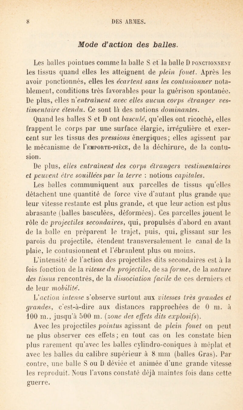 Mode d’action des balles. Les balles pointues comme la balle S et la balle D ponctionnent les tissus quand elles les atteignent de plein fouet. Après les avoir ponctionnés, elles les écartent sans les contusionner nota- blement, conditions très favorables pour la guérison spontanée. De plus, elles ri entraînent avec elles aucun corps étranger ves- timentaire étendu. Ce sont là des notions dominantes. Quand les balles S et D ont basculé, qu’elles ont ricoché, elles frappent le corps par une surface élargie, irrégulière et exer- cent sur les tissus des pressions énergiques; elles agissent par le mécanisme de I’emporte-pièce, de la déchirure, de la contu- sion. De plus, elles entraînent des corps étrangers vestimentaires et peuvent être souillées par la terre : notions capitales. Les balles communiquent aux parcelles de tissus qu’elles détachent une quantité de force vive d’autant plus grande que leur vitesse restante est plus grande, et que leur action est plus abrasante (balles basculées, déformées). Ces parcelles jouent le rôle de projectiles secondaires, qui, propulsés d’abord en avant de la balle en préparent le trajet, puis, qui, glissant sur les parois du projectile, étendent transversalement le canal de la plaie, le contusionnent et l’ébranlent plus ou moins. L’intensité de l’action des projectiles dits secondaires est à la fois fonction de la vitesse du projectile, de sa forme, de la nature des tissus rencontrés, de la dissociation facile de ces derniers et de leur mobilité. L'action intense s’observe surtout aux vitesses très grandes et grandes, c’est-à-dire aux distances rapprochées de 0 m. à 100 m., jusqu’à 500 m. (zone des effets dits explosifs). Avec les projectiles pointus agissant de plein fouet on peut ne plus observer ces effets ; en tout cas on les constate bien plus rarement qu'avec les balles cylindro-coniques à méplat et avec les balles du calibre supérieur à 8 mm (balles Gras). Par contre, une balle S ou D déviée et animée d’une grande vitesse les reproduit. Nous l’avons constaté déjà maintes fois dans cette guerre.