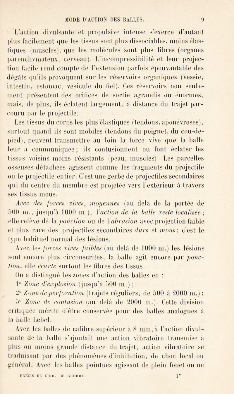 L’action divulsante et propulsive intense s’exerce d’autant plus facilement que les tissus sont plus dissociables, moins élas- tiques (muscles), que les molécules sont plus libres (organes parenchymateux, cerveau). L’incompressibilité et leur projec- tion facile rend compte de l’extension parfois épouvantable des dégâts qn’ils provoquent sur les réservoirs organiques (vessie, intestin, estomac, vésicule du fiel). Ces réservoirs non seule- ment présentent des orifices de sortie agrandis ou énormes, mais, de plus, ils éclatent largement, à distance du trajet par- couru par le projectile. Les tissus du corps les plus élastiques (tendons, aponévroses), surtout quand ils sont mobiles (tendons du poignet, du cou-de- pied), peuvent transmettre au loin la force vive que la balle leur a communiquée; ils contusionnent ou font éclater les tissus voisins moins résistants (peau, muscles). Les parcelles osseuses détachées agissent comme les fragments du projectile ou le projectile entier. C’est une gerbe de projectiles secondaires qui du centre du membre est projetée vers l’extérieur à travers ses tissus mous. Avec des forces vives, moyennes (au delà de la portée de 500 m., jusqu'à 1000 m.), Yaction de la balle reste localisée; elle relève de la ponction ou de Y abrasion avec projection faible et plus rare des projectiles secondaires durs et mous; c’est le type habituel normal des lésions. Avec les forces vives faibles (au delà de 1000 m.) les lésions sont encore plus circonscrites, la balle agit encore par ponc- tion, elle écarte surtout les fibres des tissus. On a distingué les zones d’action des balles en : 1° Zone d'explosion (jusqu’à 500 m.) ; 2U Zone de perforation (trajets réguliers, de 500 à 2000 m.) ; 5° Zone de contusion (au delà de 2000 m.). Cette division critiquée mérite d’être conservée pour des balles analogues à la balle Lebel. Avec les balles de calibre supérieur à 8 mm, à l’action divul- sante de la balle s’ajoutait une action vibratoire transmise à plus ou moins grande distance du trajet, action vibratoire se traduisant par des phénomènes d’inhibition, de choc local ou général. Avec les balles pointues agissant de plein fouet on ne PRECIS DE CHIR. DE GUERRE. 1*