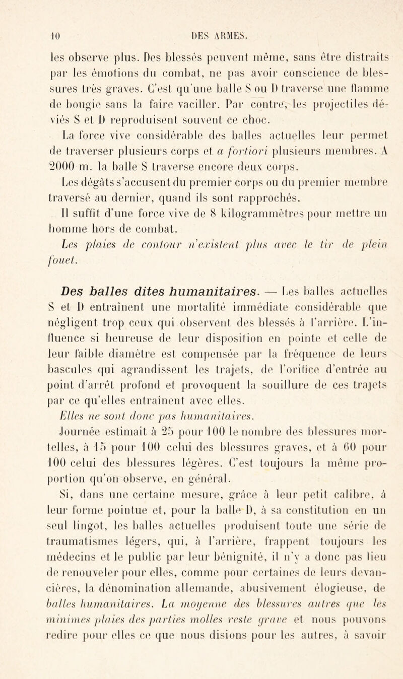 les observe plus. Des blessés peuvent même, sans être distraits par les émotions du combat, ne pas avoir conscience de bles- sures très graves. C’est qu’une balle S ou 1) traverse une flamme de bougie sans la faire vaciller. Par contre, les projectiles dé- viés S et I) reproduisent souvent ce choc. La force vive considérable des balles actuelles leur permet de traverser plusieurs corps et a fortiori plusieurs membres. A 2000 m. la balle S traverse encore deux corps. Les dégâts s’accusent du premier corps ou du premier membre traversé au dernier, quand ils sont rapprochés. Il suffit d’une force vive de 8 kilogrammètres pour mettre un homme hors de combat. Les plaies de contour n existent plus avec le tir de plein fouet. Des balles dites humanitaires. — Les balles actuelles S et D entraînent une mortalité immédiate considérable que négligent trop ceux qui observent des blessés à l’arrière. L’in- fluence si heureuse de leur disposition en pointe et celle de leur faible diamètre est compensée par la fréquence de leurs bascules qui agrandissent les trajets, de l’orifice d’entrée au point d’arrêt profond et provoquent la souillure de ces trajets par ce qu’elles entraînent avec elles. Elles ne sont donc pas humanitaires. Journée estimait à 25 pour 100 le nombre des blessures mor- telles, à 15 pour 100 celui des blessures graves, et à 60 pour 100 celui des blessures légères. C’est toujours la même pro- portion qu’on observe, en général. Si, dans une certaine mesure, grâce à leur petit calibre, à leur forme pointue et, pour la balle D, à sa constitution en un seul lingot, les balles actuelles produisent toute une série de traumatismes légers, qui, à l’arrière, frappent toujours les médecins et le public par leur bénignité, il n’y a donc pas lieu de renouveler pour elles, comme pour certaines de leurs devan- cières, la dénomination allemande, abusivement élogieuse, de balles humanitaires. La moyenne des blessures autres que les minimes plaies des parties molles reste grave et nous pouvons redire pour elles ce que nous disions pour les autres, à savoir