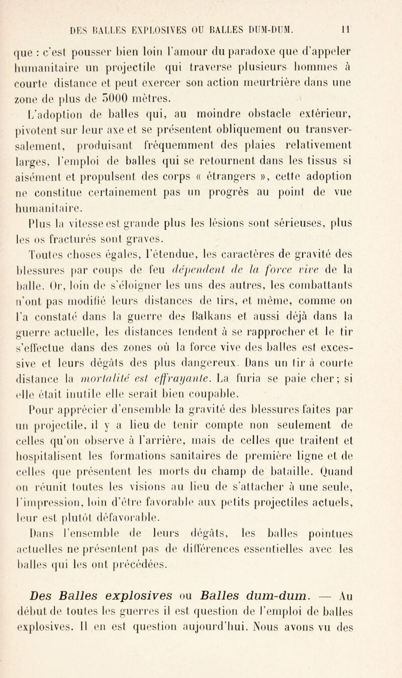 que : c'est pousser bien loin l'amour du paradoxe que d’appeler humanitaire un projectile qui traverse plusieurs hommes à courte distance et peut exercer son action meurtrière dans une zone de plus de 5000 mètres. L’adoption de balles qui, au moindre obstacle extérieur, pivotent sur leur axe et se présentent obliquement ou transver- salement, produisant fréquemment des plaies relativement larges, l’emploi de balles qui se retournent dans les tissus si aisément et propulsent des corps « étrangers », cette adoption ne constitue certainement pas un progrès au point de vue humanitaire. Plus la vitesse est grande plus les lésions sont sérieuses, plus les os fracturés sont graves. Toutes choses égales, l’étendue, les caractères de gravité des blessures par coups de feu dépendent de la force vive de la balle. Or, loin de s’éloigner les uns des autres, les combattants n’ont pas modifié leurs distances de tirs, et même, comme on l’a constaté dans la guerre des Balkans et aussi déjà dans la guerre actuelle, les distances tendent à se rapprocher et le tir s’effectue dans des zones où la force vive des balles est exces- sive et leurs dégâts des plus dangereux. Dans un tir à courte distance la mortalité est effrayante. La furia se paie cher; si elle était inutile elle serait bien coupable. Pour apprécier d’ensemble la gravité des blessures faites par un projectile, il y a lieu de tenir compte non seulement de celles qu’on observe à l’arrière, mais de celles que traitent et hospitalisent les formations sanitaires de première ligne et de celles que présentent les morts du champ de bataille. Quand on réunit toutes les visions au lieu de s’attacher à une seule, l’impression, loin d’être favorable aux petits projectiles actuels, leur est plutôt défavorable. Dans l’ensemble de leurs dégâts, les balles pointues actuelles ne présentent pas de différences essentielles avec les balles qui les ont précédées. Des Balles explosives ou Balles dum-dum. — Au début de toutes les guerres il est question de l’emploi de balles explosives. Il en est question aujourd’hui. Nous avons vu des