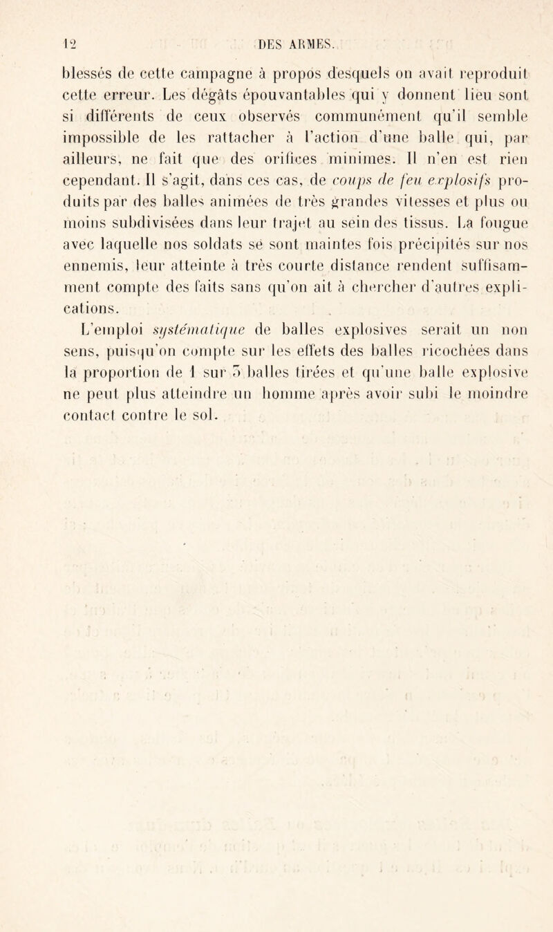 blessés de cette campagne à propos desquels on avait reproduit cette erreur. Les dégâts épouvantables qui y donnent lieu sont si différents de ceux observés communément qu’il semble impossible de les rattacher à l’action d’une balle qui, par ailleurs, ne fait que des orifices minimes. Il n’en est rien cependant. Il s’agit, dans ces cas, de coups de feu explosifs pro- duits par des balles animées de très grandes vitesses et plus ou moins subdivisées dans leur trajet au sein des tissus. La fougue avec laquelle nos soldats se sont maintes fois précipités sur nos ennemis, leur atteinte à très courte dislance rendent suffisam- ment compte des faits sans qu’on ait à chercher d'autres expli- cations. L’emploi systématique de balles explosives serait un non sens, puisqu’on compte sur les effets des balles ricochées dans la proportion de 1 sur o balles tirées et qu'une balle explosive ne peut plus atteindre un homme après avoir subi le moindre contact contre le sol.