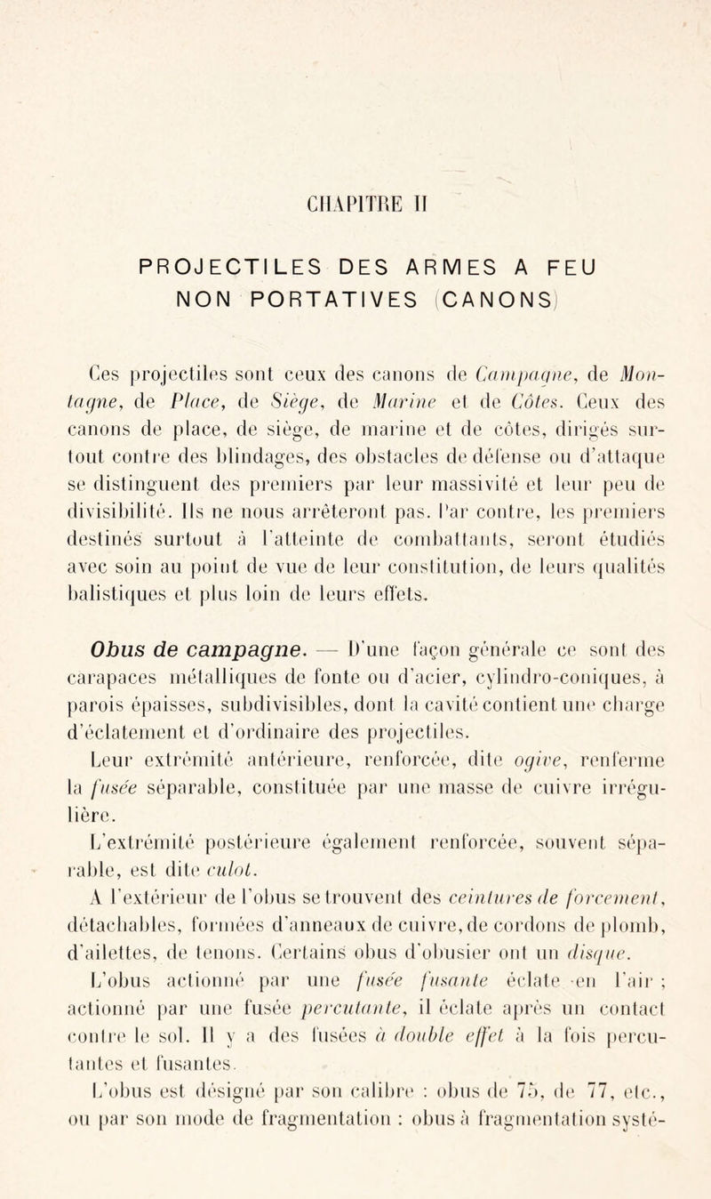 PROJECTILES DES ARMES A FEU NON PORTATIVES CANONS Ces projectiles sont ceux des canons de Campagne, de Mon- tagne, de Place, de Siège, de Marine el de Côtes. Ceux des canons de place, de siège, de marine et de côtes, dirigés sur- tout contre des blindages, des obstacles de défense ou d’attaque se distinguent des premiers par leur massivité et leur peu de divisibilité. Ils ne nous arrêteront pas. Par contre, les premiers destinés surtout à l'atteinte de combattants, seront étudiés avec soin au point de vue de leur constitution, de leurs qualités balistiques et plus loin de leurs effets. Obus de campagne. — D’une façon générale ce sont des carapaces métalliques de fonte ou d’acier, cylindro-coniques, à parois épaisses, subdivisibles, dont la cavité contient une charge d’éclatement et d’ordinaire des projectiles. Leur extrémité antérieure, renforcée, dite ogive, renferme la fusée séparable, constituée par une masse de cuivre irrégu- lière. L’extrémité postérieure également renforcée, souvent sépa- rable, est dite culot. À l’extérieur de l’obus se trouvent des ceintures de forcement, détachables, formées d’anneaux de cuivre, de cordons de plomb, d'ailettes, de tenons. Certains obus d’obusier ont un disque. L’obus actionné par une fusée fusante éclate -en l’air ; actionné par une fusée percutante, il éclate après un contact contre le sol. Il y a des fusées à double effet à la fois percu- tantes et fusantes. L’obus est désigné par son calibre : obus de 75, de 77, etc., ou par son mode de fragmentation : obus à fragmentation systé-