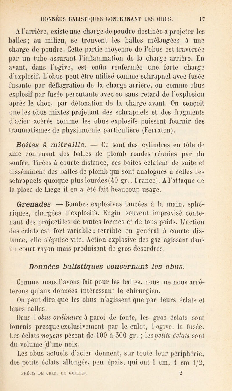 A l’arrière, existe une charge de poudre destinée à projeter les balles ; au milieu, se trouvent les balles mélangées à une charge de poudre. Cette partie moyenne de l’obus est traversée par un tube assurant l’inflammation de la charge arrière. En avant, dans l’ogive, est enfin renfermée une forte charge d’explosif. L’obus peut être utilisé comme schrapnel avec fusée fusante par déflagration de la charge arrière, ou comme obus explosif par fusée percutante avec ou sans retard de l’explosion après le choc, par détonation de la charge avant. On conçoit qne les obus mixtes projetant des schrapnels et des fragments d’acier acérés comme les obus explosifs puissent fournir des traumatismes de physionomie particulière (Ferraton). Boîtes à mitraille. — Ce sont des cylindres en tôle de zinc contenant des balles de plomb rondes réunies par du soufre. Tirées à courte distance, ces boîtes éclatent de suite et disséminent des balles de plomb qui sont analogues à celles des schrapnels quoique plus lourdes(40 gr., France). A l’attaque de la place de Liège il en a été fait beaucoup usage. Grenades. — Bombes explosives lancées à la main, sphé- riques, chargées d’explosifs. Engin souvent improvisé conte- nant des projectiles de toutes formes et de tous poids. L’action des éclats est fort variable ; terrible en général à courte dis- tance, elle s’épuise vite. Action explosive des gaz agissant dans un court rayon mais produisant de gros désordres. Données balistiques concernant les obus. Comme nous l’avons fait pour les balles, nous ne nous arrê- terons qu’aux données intéressant le chirurgien. On peut dire que les obus n’agissent que par leurs éclats et leurs balles. Dans Yobus ordinaire à paroi de fonte, les gros éclats sont fournis presque exclusivement par le culot, l’ogive, la fusée. Les éclats moyens pèsent de 100 à 300 gr. ; les petits éclats sont du volume 'd’une noix. Les obus actuels d’acier donnent, sur toute leur périphérie, des petits éclats allongés, peu épais, qui ont 1 cm, 1 cm 1/2, PRÉCIS DE CUIR. DE GUERRE. 2