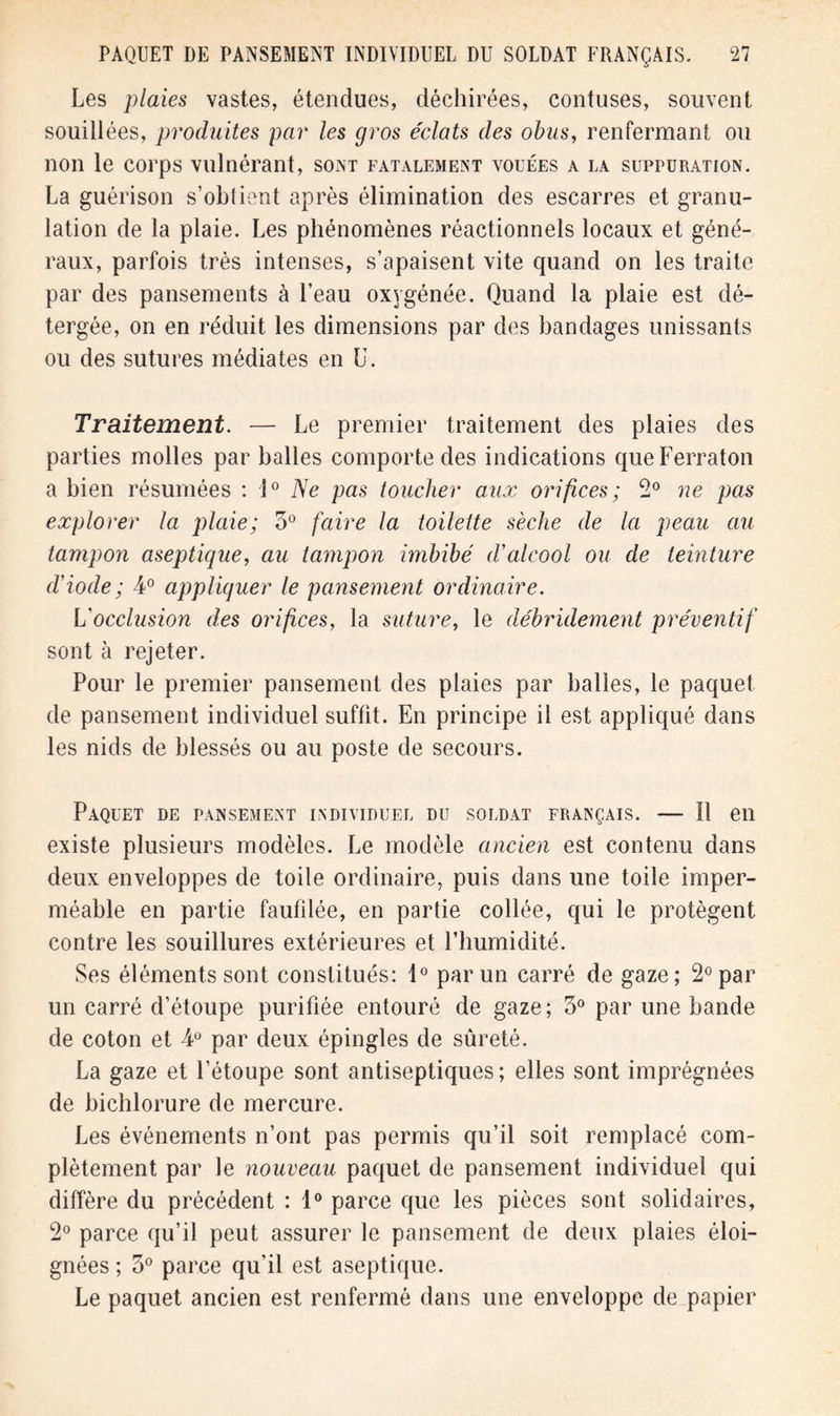 Les plaies vastes, étendues, déchirées, contuses, souvent souillées, produites par les gros éclats des obus, renfermant ou non le corps vulnérant, sont fatalement vouées a la suppuration. La guérison s’obtient après élimination des escarres et granu- lation de la plaie. Les phénomènes réactionnels locaux et géné- raux, parfois très intenses, s’apaisent vite quand on les traite par des pansements à l’eau oxygénée. Quand la plaie est dé- tergée, on en réduit les dimensions par des bandages unissants ou des sutures médiates en U. Traitement. — Le premier traitement des plaies des parties molles par balles comporte des indications queFerraton a bien résumées : i° Ne pas toucher aux orifices; 2° ne pas explorer la plaie; 3° faire la toilette sèche de la peau au tampon aseptique, au tampon imbibé d'alcool ou de teinture d'iode ; 4° appliquer le pansement ordinaire. L'occlusion des orifices, la suture, le débridement préventif sont à rejeter. Pour le premier pansement des plaies par balles, le paquet de pansement individuel suffit. En principe il est appliqué dans les nids de blessés ou au poste de secours. Paquet de pansement individuel du soldat français. — Il en existe plusieurs modèles. Le modèle ancien est contenu dans deux enveloppes de toile ordinaire, puis dans une toile imper- méable en partie faufilée, en partie collée, qui le protègent contre les souillures extérieures et l’humidité. Ses éléments sont constitués: 1° par un carré de gaze; 2° par un carré d’étoupe purifiée entouré de gaze; 3° par une bande de coton et 4° par deux épingles de sûreté. La gaze et l’étoupe sont antiseptiques ; elles sont imprégnées de bichlorure de mercure. Les événements n’ont pas permis qu’il soit remplacé com- plètement par le nouveau paquet de pansement individuel qui diffère du précédent : 1° parce que les pièces sont solidaires, 2° parce qu’il peut assurer le pansement de deux plaies éloi- gnées ; 3° parce qu’il est aseptique. Le paquet ancien est renfermé dans une enveloppe de papier