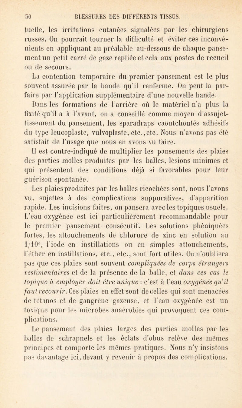 tuelle, les irritations cutanées signalées par les chirurgiens russes. On pourrait tourner la difficulté et éviter ces inconvé- nients en appliquant au préalable au-dessous de chaque panse- ment un petit carré de gaze repliée et cela aux postes de recueil ou de secours. La contention temporaire du premier pansement est le plus souvent assurée par la bande qu’il renferme. On peut la par- faire par l’application supplémentaire d’une nouvelle bande. Dans les formations de l’arrière où le matériel n’a plus la fixité qu’il a à l’avant, on a conseillé comme moyen d’assujet- tissement du pansement, les sparadraps caoutchoutés adhésifs du type leucoplaste, vulvoplaste, etc.,etc. Nous n’avons pas été satisfait de l’usage que nous en avons vu faire. Il est contre-indiqué de multiplier les pansements des plaies des parties molles produites par les balles, lésions minimes et qui présentent des conditions déjà si favorables pour leur guérison spontanée. Les plaies produites par les balles ricochées sont, nous l’avons vu, sujettes à des complications suppuratives, d’apparition rapide. Les incisions faites, on pansera avec les topiques usuels. L’eau oxygénée est ici particulièrement recommandable pour le premier pansement consécutif. Les solutions phéniquées fortes, les attouchements de chlorure de zinc en solution au 1/10e, l’iode en instillations ou en simples attouchements, l’éther en instillations, etc., etc., sont fort utiles. On n’oubliera pas que ces plaies sont souvent compliquées de corps étrangers vestimentaires et de la présence de la balle, et dans ces cas le topique à employer doit être unique : c’est à l’eau oxygénée qu'il faut recourir. Ces plaies en effet sont de celles qui sont menacées de tétanos et de gangrène gazeuse, et l’eau oxygénée est un toxique pour les microbes anaérobies qui provoquent ces com- plications. Le pansement des plaies larges des parties molles par les balles de schrapnels et les éclats d’obus relève des mêmes principes et comporte les mêmes pratiques. Nous n’y insistons pas davantage ici, devant y revenir à propos des complications.