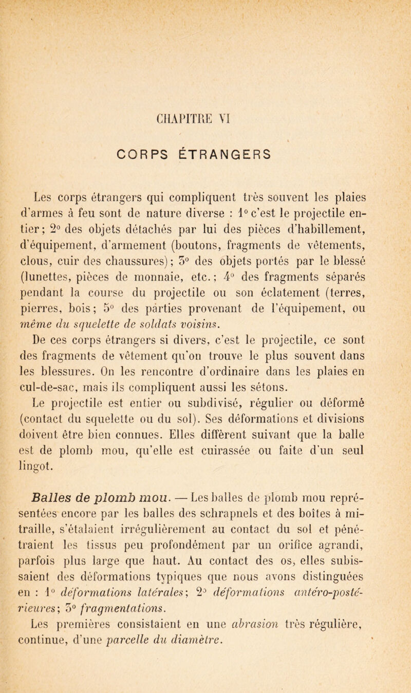 CORPS ÉTRANGERS Les corps étrangers qui compliquent très souvent les plaies d’armes cà feu sont de nature diverse : 1° c’est le projectile en- tier; 2° des objets détachés par lui des pièces d’habillement, d’équipement, d’armement (boutons, fragments de vêtements, clous, cuir des chaussures); 5° des objets portés par le blessé (lunettes, pièces de monnaie, etc. ; 4° des fragments séparés pendant la course du projectile ou son éclatement (terres, pierres, bois; 5° des parties provenant de l’équipement, ou même du squelette de soldats voisins. De ces corps étrangers si divers, c’est le projectile, ce sont des fragments de vêtement qu'on trouve le plus souvent dans les blessures. On les rencontre d’ordinaire dans les plaies en cul-de-sac, mais ils compliquent aussi les sétons. Le projectile est entier ou subdivisé, régulier ou déformé (contact du squelette ou du sol). Ses déformations et divisions doivent être bien connues. Elles diffèrent suivant que la balle est de plomb mou, qu’elle est cuirassée ou faite d’un seul lingot. Balles de plomb mou. — Les balles de plomb mou repré- sentées encore par les balles des schrapnels et des boîtes à mi- traille, s’étalaient irrégulièrement au contact du sol et péné- traient les tissus peu profondément par un orifice agrandi, parfois plus large que haut. Au contact des os, elles subis- saient des déformations typiques que nous avons distinguées en : 10 déformations latérales; *2° déformations antéro-posté- rieures; o° fragmentations. Les premières consistaient en une abrasion très régulière, continue, d’une parcelle du diamètre.