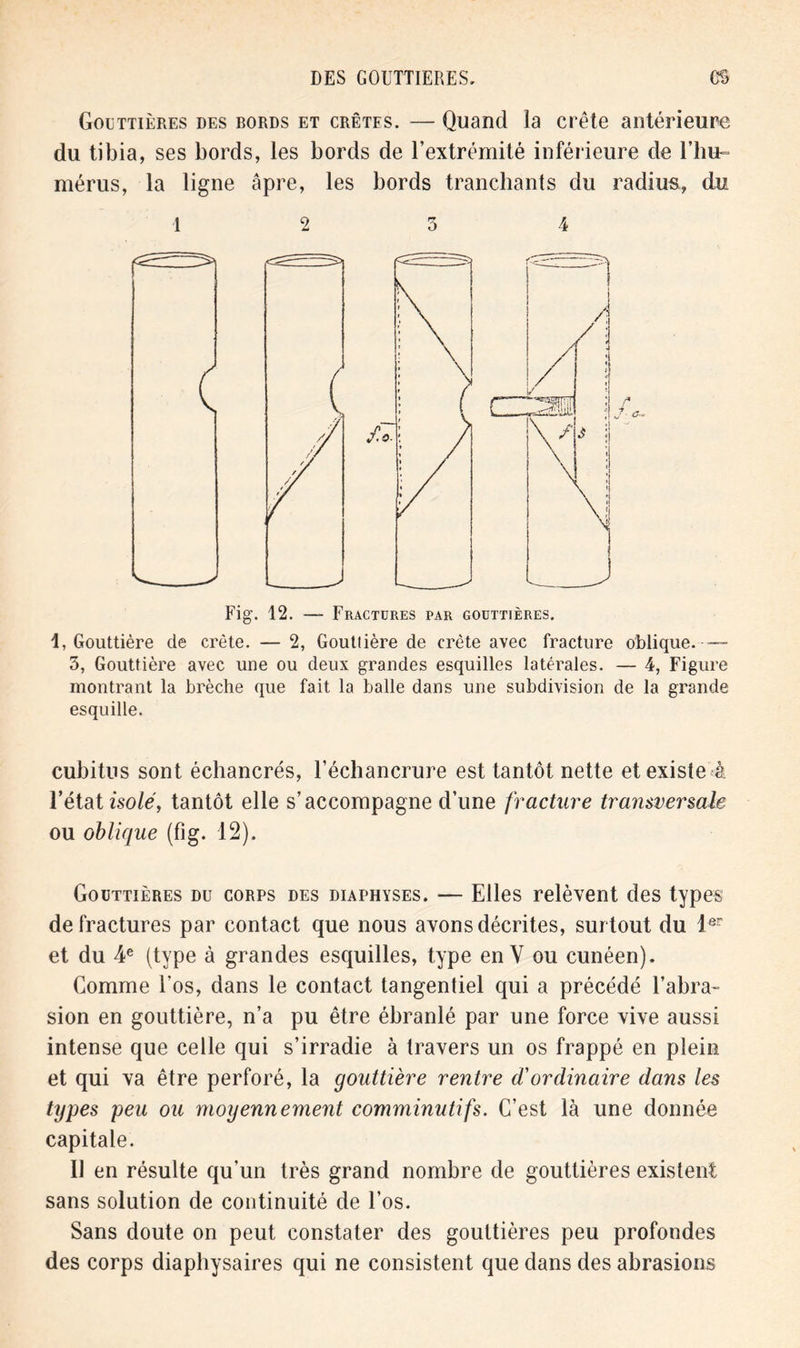 DES GOUTTIERES. GU Gouttières des bords et crêtes. — Quand la crête antérieure du tibia, ses bords, les bords de l’extrémité inférieure de l’hu- mérus, la ligne âpre, les bords tranchants du radius, du ■12 3 4 Fig. 12. — Fractures par gouttières. 1, Gouttière de crête. — 2, Goutlière de crête avec fracture oblique.— 5, Gouttière avec une ou deux grandes esquilles latérales. — 4, Figure montrant la brèche que fait la balle dans une subdivision de la grande esquille. cubitus sont échancrés, l’échancrure est tantôt nette et existe à l’état isolé, tantôt elle s’accompagne d’une fracture transversale ou oblique (fig. 12). Gouttières du corps des diaphyses. — Elles relèvent des types de fractures par contact que nous avons décrites, surtout du 1er et du 4e (type à grandes esquilles, type en Y ou cunéen). Gomme l'os, dans le contact tangentiel qui a précédé l’abra- sion en gouttière, n’a pu être ébranlé par une force vive aussi intense que celle qui s’irradie à travers un os frappé en plein et qui va être perforé, la gouttière rentre d'ordinaire dans les types peu ou moyennement comminutifs. C’est là une donnée capitale. U en résulte qu’un très grand nombre de gouttières existent sans solution de continuité de l’os. Sans doute on peut constater des gouttières peu profondes des corps diaphysaires qui ne consistent que dans des abrasions