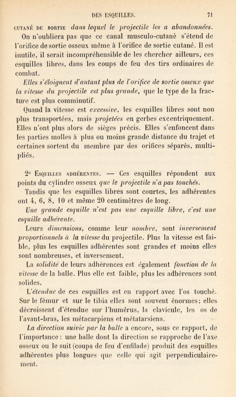 cutané de sortie (lans lequel le projectile les a abandonnées. On n’oubliera pas que ce canal musculo-cutané s’étend de l’orifice desortie osseux même à l’orifice de sortie cutané. Il est inutile, il serait incompréhensible de les chercher ailleurs, ces esquilles libres, dans les coups de feu des tirs ordinaires de combat. Elles s'éloignent d'autant plus de l'orifice de sortie osseux que la vitesse du projectile est plus grande, que le type de la frac- ture est plus comminutif. Quand la vitesse est excessive, les esquilles libres sont non plus transportées, mais projetées en gerbes excentriquement. Elles n’ont plus alors de sièges précis. Elles s’enfoncent dans les parties molles à plus ou moins grande distance du trajet et certaines sortent du membre par des orifices séparés, multi- pliés. 2° Esquilles adhérentes. — Ces esquilles répondent aux points du cylindre osseux que le projectile n'a pas touchés. Tandis que les esquilles libres sont courtes, les adhérentes ont 4, 6, 8, 10 et même 20 centimètres de long. Une grande esquille n'est pas une esquille libre, c'est une esquille adhérente. Leurs dimensions, comme leur nombre, sont inversement proportionnels à la vitesse du projectile. Plus la vitesse est fai- ble, plus les esquilles adhérentes sont grandes et moins elles sont nombreuses, et inversement. La solidité de leurs adhérences est également fonction de la vitesse de la balle. Plus elle est faible, plus les adhérences sont solides. L'étendue de ces esquilles est en rapport avec l’os touché. Sur le fémur et sur le tibia elles sont souvent énormes; elles décroissent d’étendue sur l’humérus, la clavicule, les os de l’avant-bras, les métacarpiens et métatarsiens. La direction suivie par la balle a encore, sous ce rapport, de l’importance : une balle dont la direction se rapproche de l’axe osseux ou le suit (coups de feu d’enfilade) produit des esquilles adhérentes plus longues que celle qui agit perpendiculaire- ment.