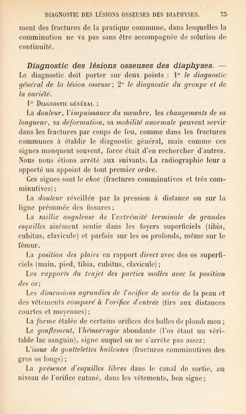 ment des fractures de la pratique commune, dans lesquelles la comminution ne va pas sans être accompagnée de solution de continuité. Diagnostic des lésions osseuses des diaphyses. — Le diagnostic doit porter sur deux points : 10 le diagnostic général de la lésion osseuse; 2° le diagnostic du groupe et de la variété. 1° Diagnostic général : La douleur, Y impuissance du membre, les changements de sa longueur, sa déformation, sa mobilité anormale peuvent servir dans les fractures par coups de feu, comme dans les fractures communes à établir le diagnostic général, mais comme ces signes manquent souvent, force était d’en rechercher d’autres.. Nous nous étions arrêté aux suivants. La radiographie leur a apporté un appoint de tout premier ordre. Ces signes sont le choc (fractures comminutives et très com- minutives) ; La douleur réveillée par la pression à distance ou sur la ligne présumée des fissures; La saillie anguleuse de Y extrémité terminale de grandes esquilles aisément sentie dans les foyers superficiels (tibia, cubitus, clavicule) et parfois sur les os profonds, même sur le fémur. La position des plaies en rapport direct avec des os superfi- ciels (main, pied, tibia, cubitus, clavicule) ; Les rapports du trajet des parties molles avec la position des os; Les dimensions agrandies de l'orifice de sortie de la peau et des vêtements comparé à l'orifice d'entrée (tirs aux distances courtes et moyennes) ; La forme étalée de certains orifices des balles de plomb mou;. Le gonflement, Yhémorragie abondante (l’os étant un véri- table lac sanguin), signe auquel on ne s’arrête pas assez; L'issue de gouttelettes huileuses (fractures comminutives des gros os longs) ; La présence d'esquilles libres dans le canal de sortie, au niveau de l’orifice cutané, dans les vêtements, bon signe;