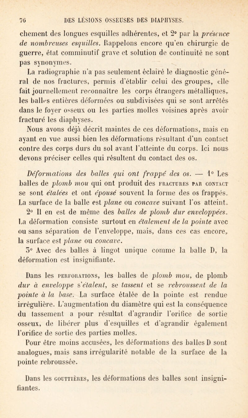 chement des longues esquilles adhérentes, et 2° par la présence de nombreuses esquilles. Rappelons encore qu’en chirurgie de guerre, élat comminutif grave et solution de continuité ne sont pas synonymes. La radiographie n’a pas seulement éclairé le diagnostic géné- ral de nos fractures, permis d’étahlir celui des groupes, elle fait journellement reconnaître les corps étrangers métalliques, les balles entières déformées ou subdivisées qui se sont arrêtés dans le foyer osseux ou les parties molles voisines après avoir fracturé les diaphyses. Nous avons déjà décrit maintes de ces déformations, mais en ayant en vue aussi bien les déformations résultant d’un contact contre des corps durs du sol avant l’atteinte du corps. Ici nous devons préciser celles qui résultent du contact des os. Déformations des balles qui ont frappé des os. — 1° Les balles de plomb mou qui ont produit des fractures par contact se sont étalées et ont épousé souvent la forme des os frappés. La surface de la balle est plane ou concave suivant l’os atteint. 2° Il en est de même des balles de plomb dur enveloppées, La déformation consiste surtout en étalement de la pointe avec ou sans séparation de l’enveloppe, mais, dans ces cas encore, la surface est plane ou concave. 5° Avec des balles à lingot unique comme la balle D, la déformation est insignifiante. Dans les perforations, les balles de plomb mou, de plomb dur à enveloppe s'étalent, se tassent et se rebroussent de la pointe à la base. La surface étalée de la pointe est rendue irrégulière. L’augmentation du diamètre qui est la conséquence du tassement a pour résultat d’agrandir l’orifice de sortie osseux, de libérer plus d’esquilles et d’agrandir également l’orifice de sortie des parties molles. Pour être moins accusées, les déformations des balles D sont analogues, mais sans irrégularité notable de la surface de la pointe rebroussée. Dans les gouttières, les déformations des balles sont insigni- fiantes.