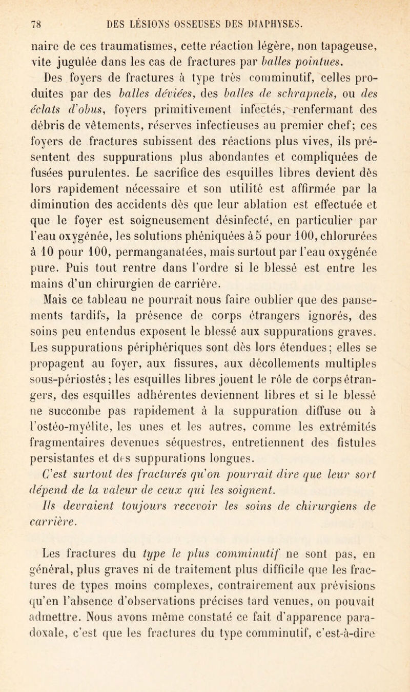 naire de ces traumatismes, cette réaction légère, non tapageuse, vite jugulée dans les cas de fractures par balles pointues. Des foyers de fractures à type très comminutif, celles pro- duites par des balles déviées, des balles de schrapnels, ou des éclats d'obus, foyers primitivement infectés, renfermant des débris de vêtements, réserves infectieuses au premier chef; ces foyers de fractures subissent des réactions plus vives, ils pré- sentent des suppurations plus abondantes et compliquées de fusées purulentes. Le sacrifice des esquilles libres devient dès lors rapidement nécessaire et son utilité est affirmée par la diminution des accidents dès que leur ablation est effectuée et que le foyer est soigneusement désinfecté, en particulier par l’eau oxygénée, les solutions phéniquées à 5 pour 100, chlorurées à 10 pour 100, permanganatées, mais surtout par f eau oxygénée pure. Puis tout rentre dans l’ordre si le blessé est entre les mains d’un chirurgien de carrière. Mais ce tableau ne pourrait nous faire oublier que des panse- ments tardifs, la présence de corps étrangers ignorés, des soins peu entendus exposent le blessé aux suppurations graves. Les suppurations périphériques sont dès lors étendues; elles se propagent au foyer, aux fissures, aux décollements multiples sous-périostés ; les esquilles libres jouent le rôle de corps étran- gers, des esquilles adhérentes deviennent libres et si le blessé ne succombe pas rapidement à la suppuration diffuse ou à l’ostéo-myélite, les unes et les autres, comme les extrémités fragmentaires devenues séquestres, entretiennent des fistules persistantes et des suppurations longues. C'est surtout des fracturés qu'on pourrait dire que leur sort dépend de la valeur de ceux qui les soignent. Ils devraient toujours recevoir les soins de chirurgiens de carrière. Les fractures du type le plus comminutif ne sont pas, en général, plus graves ni de traitement plus difficile que les frac- tures de types moins complexes, contrairement aux prévisions qu’en l’absence d’observations précises tard venues, on pouvait admettre. Nous avons même constaté ce fait d’apparence para- doxale, c’est que les fractures du type comminutif, c’est-à-dire