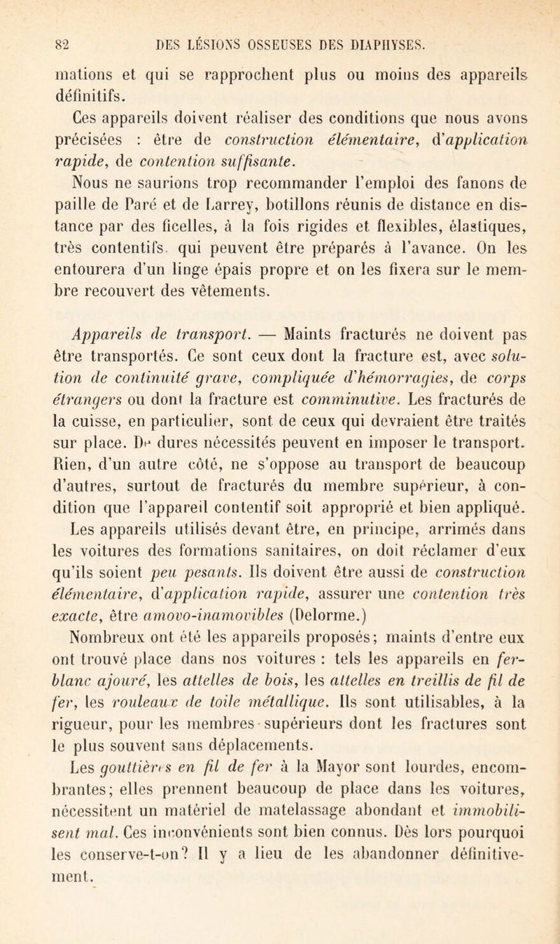 mations et qui se rapprochent plus ou moins des appareils définitifs. Ces appareils doivent réaliser des conditions que nous avons précisées : être de construction éléynentaire, d’application rapide, de contention suffisante. Nous ne saurions trop recommander l’emploi des fanons de paille de Paré et de Larrey, botillons réunis de distance en dis- tance par des ficelles, à la fois rigides et flexibles, élastiques, très contentifs qui peuvent être préparés à l’avance. On les entourera d’un linge épais propre et on les fixera sur le mem- bre recouvert des vêtements. Appareils de transport. — Maints fracturés ne doivent pas être transportés. Ce sont ceux dont la fracture est, avec solu- tion de continuité grave, compliquée d*hémorragies, de corps étrangers ou dont la fracture est comminutive. Les fracturés de la cuisse, en particulier, sont de ceux qui devraient être traités sur place. IV dures nécessités peuvent en imposer le transport. Rien, d’un autre côté, ne s’oppose au transport de beaucoup d’autres, surtout de fracturés du membre supérieur, à con- dition que l’appareil contentif soit approprié et bien appliqué. Les appareils utilisés devant être, en principe, arrimés dans les voitures des formations sanitaires, on doit réclamer d’eux qu’ils soient peu pesants. Ils doivent être aussi de construction élémentaire, d'application rapide, assurer une contention très exacte, être amovo-inamovibles (Delorme.) Nombreux ont été les appareils proposés; maints d’entre eux ont trouvé place dans nos voitures : tels les appareils en fer- blanc ajouré, les attelles de bois, les attelles en treillis de fil de fer, les rouleaux de toile métallique. Ils sont utilisables, à la rigueur, pour les membres supérieurs dont les fractures sont le plus souvent sans déplacements. Les gouttièri s en fU de fer à la Mayor sont lourdes, encom- brantes; elles prennent beaucoup de place dans les voitures, nécessitent un matériel de matelassage abondant et immobili- sent mal. Ces inconvénients sont bien connus. Dès lors pourquoi les conserve-t-on? Il y a lieu de les abandonner définitive- ment.