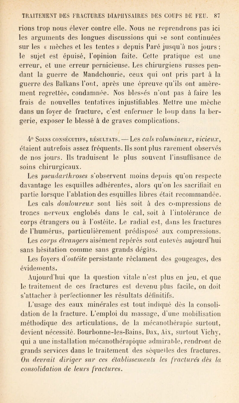 rions trop nous élever contre elle. Nous ne reprendrons pas ici les arguments des longues discussions qui se sont continuées sur les « mèches et les tentes » depuis Paré jusqu’à nos jours ; le sujet est épuisé, l’opinion faite. Cette pratique est une erreur, et une erreur pernicieuse. Les chirurgiens russes pen- dant la guerre de Mandchourie, ceux qui ont pris part à la guerre des Balkans l’ont, après une épreuve qu’ils ont amère- ment regrettée, condamnée. Nos blessés n’ont pas à faire les frais de nouvelles tentatives injustifiables. Mettre une mèche dans un foyer de fracture, c’est enfermer le loup dans la ber- gerie, exposer le blessé à de graves complications. 4° Soins consécutifs, résultats. — Les cals volumineux, vicieux, étaient autrefois assez fréquents. Ils sont plus rarement observés de nos jours. Ils traduisent le plus souvent l’insuffisance de soins chirurgicaux. Les pseudarthroses s’observent moins depuis qu’on respecte davantage les esquilles adhérentes, alors qu’on les sacrifiait en partie lorsque l’ablation des esquilles libres était recommandée. Les cals douloureux sont liés soit à des compressions de troncs nerveux englobés dans le cal, soit à l’intolérance de corps étrangers ou à l’ostéite. Le radial est, dans les fractures de l’humérus, particulièrement prédisposé aux compressions. Les corps étrangers aisément repérés sont enlevés aujourd’hui sans hésitation comme sans grands clégàis. Les foyers d'ostéite persistante réclament des gougeages, des évidements. Aujourd’hui que la question vitale n’est plus en jeu, et que le traitement de ces fractures est devenu plus facile, on doit s’attacher à perfectionner les résultats définitifs. L’usage des eaux minérales est tout indiqué dès la consoli- dation de la fracture. L’emploi du massage, d'une mobilisation méthodique des articulations, de la mécanothérapie surtout, devient nécessité. Bourbonne-les-Bains, Dax, Aix, surtout Vichy, qui a une installation mécanothérapique admirable, rendront de grands services dans le traitement des séquelles des fractures. On devrait diriger sur ces établissements les fracturés dès la consolidation de leurs fractures.