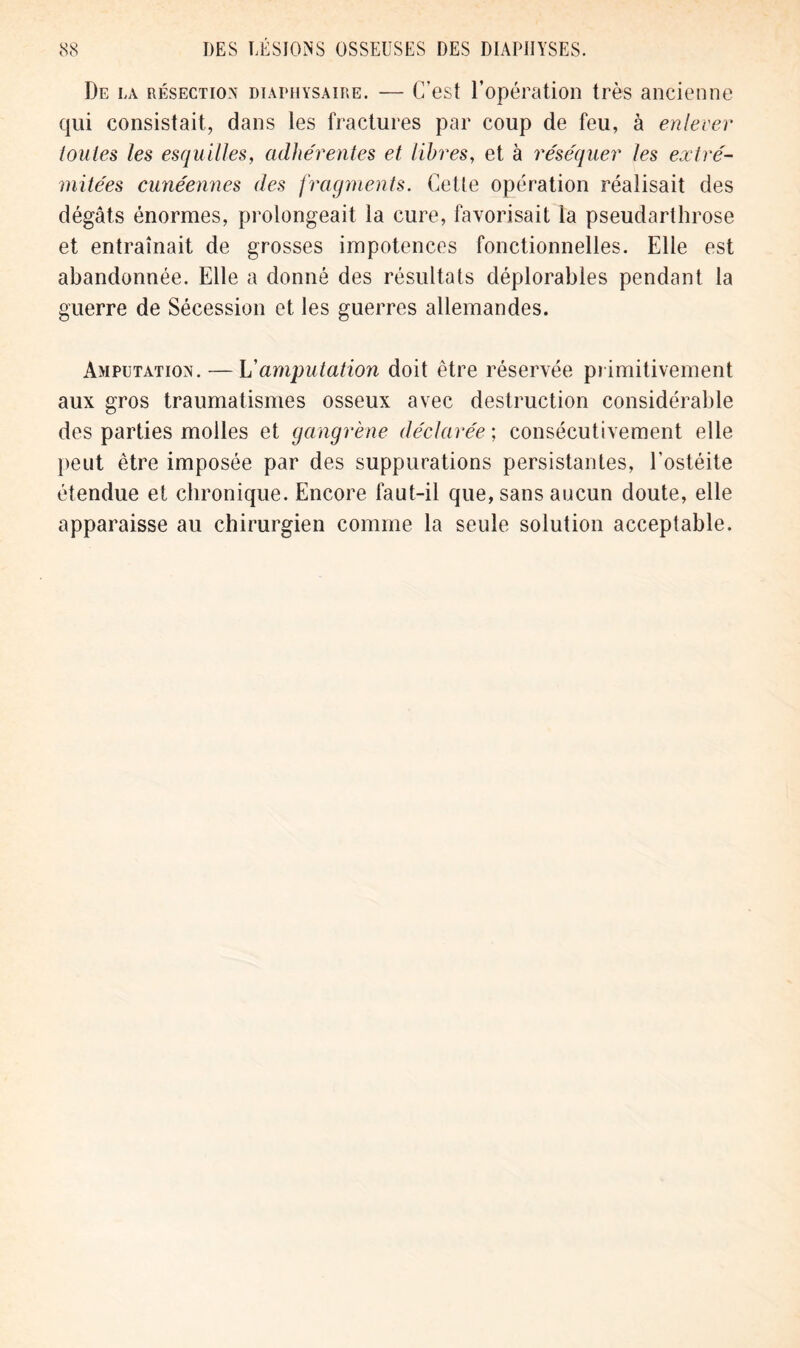 De la résection diaimiysaire. — C’est l’opération très ancienne qui consistait, dans les fractures par coup de feu, à enlever toutes les esquilles, adhérentes et libres, et à réséquer les extré- mitées cunéennes des fragments. Cette opération réalisait des dégâts énormes, prolongeait la cure, favorisait la pseudarthrose et entraînait de grosses impotences fonctionnelles. Elle est abandonnée. Elle a donné des résultats déplorables pendant la guerre de Sécession et les guerres allemandes. Amputation. — L'amputation doit être réservée primitivement aux gros traumatismes osseux avec destruction considérable des parties molles et gangrène déclarée ; consécutivement elle peut être imposée par des suppurations persistantes, l’ostéite étendue et chronique. Encore faut-il que, sans aucun doute, elle apparaisse au chirurgien comme la seule solution acceptable.