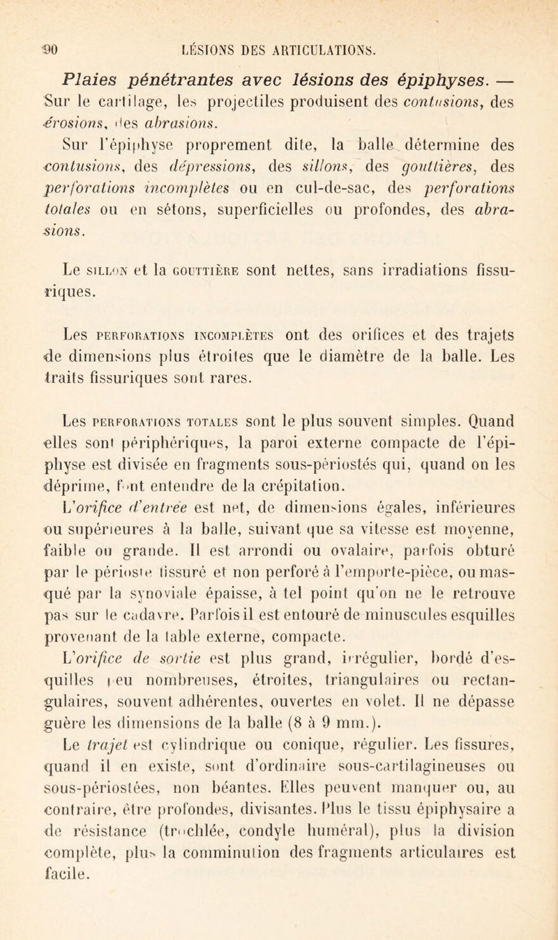 Plaies pénétrantes avec lésions des épiphyses. — Sur le cartilage, les projectiles produisent des contusions, des érosions, lies abrasions. Sur l’épiphyse proprement dite, la balle détermine des contusions, des dépressions, des sillons, des gouttières, des perforations incomplètes ou en cul-de-sac, des perforations totales ou en sétons, superficielles ou profondes, des abra- sions. Le sillon et la gouttière sont nettes, sans irradiations fissu- riques. Les perforations incomplètes ont des orifices et des trajets de dimensions plus étroites que le diamètre de la balle. Les traits fissuriques sont, rares. Les perforations totales sont le plus souvent simples. Quand «lies sont périphériques, la paroi externe compacte de l’épi- physe est divisée en fragments sous-périostés qui, quand on les déprime, fait entendre de la crépitation. L’orifice d’entrée est net, de dimensions égales, inférieures ou supérieures à la balle, suivant que sa vitesse est moyenne, faible ou grande. Il est arrondi ou ovalaire, parfois obturé par le périoste lissuré et non perforé cà l’emporte-pièce, ou mas- qué par la synoviale épaisse, à tel point qu'on ne le retrouve pas sur le cadavre. Parfois il est entouré de minuscules esquilles provenant de la table externe, compacte. L'orifice de sortie est plus grand, irrégulier, bordé d’es- quilles i eu nombreuses, étroites, triangulaires ou rectan- gulaires, souvent adhérentes, ouvertes en volet. Il ne dépasse guère les dimensions de la balle (8 à 9 mm.). Le trajet est cylindrique ou conique, régulier. Les fissures, quand il en existe, sont d’ordinaire sous-cartilagineuses ou sous-périostées, non béantes. Elles peuvent manquer ou, au contraire, être profondes, divisantes. Plus le tissu épiphysaire a de résistance (tr*«cillée, condyle huméral), plus la division complète, plus la comminution des fragments articulaires est facile.