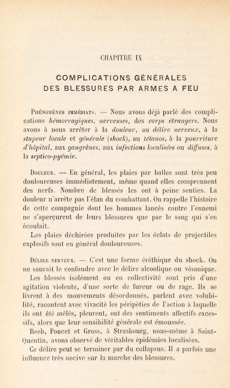 CHAPITRE IX COMPLICATIONS GÉNÉRALES DES BLESSURES PAR ARMES A FEU Phénomènes immédiats. — Nous avons déjà parlé des compli- cations hémorragiques, nerveuses, des corps étrangers. Nous avons à nous arrêter à la douleur, au délire nerveux, à la stupeur locale et générale (.shock), au tétanos, à la pourriture d'hôpital, aux gangrènes, aux infections localisées ou diffuses, à la septico-pyémie. Douleur. — En général, les plaies par balles sont très peu douloureuses immédiatement, même quand elles comprennent des nerfs. Nombre de blessés les ont à peine senties. La douleur n’arrête pas l’élan du combattant. On rappelle l’histoire de cette compagnie dont les hommes lancés contre l’ennemi ne s’aperçurent de leurs blessures que par le sang qui s’en écoulait. Les plaies déchirées produites par les éclats de projectiles explosifs sont en général douloureuses. Délire nerveux. — C’est une forme éréthique du shock. On ne saurait le confondre avec le délire alcoolique ou vésanique. Les blessés isolément ou en collectivité sont pris d’une agitation violente, d’une sorte de fureur ou de rage. Ils se livrent à des mouvements désordonnés, parlent avec volubi- lité, racontent avec vivacité les péripéties de l’action à laquelle ils ont été mêlés, pleurent, ont des sentiments affectifs exces- sifs, alors que leur sensibilité générale est émoussée. Reeb, Poncet et Gross, à Strasbourg, nous-mème à Saint- Quentin, avons observé de véritables épidémies localisées. Ce délire peut se terminer par du collapsus. Il a parfois une influence très nocive sur la marche des blessures.