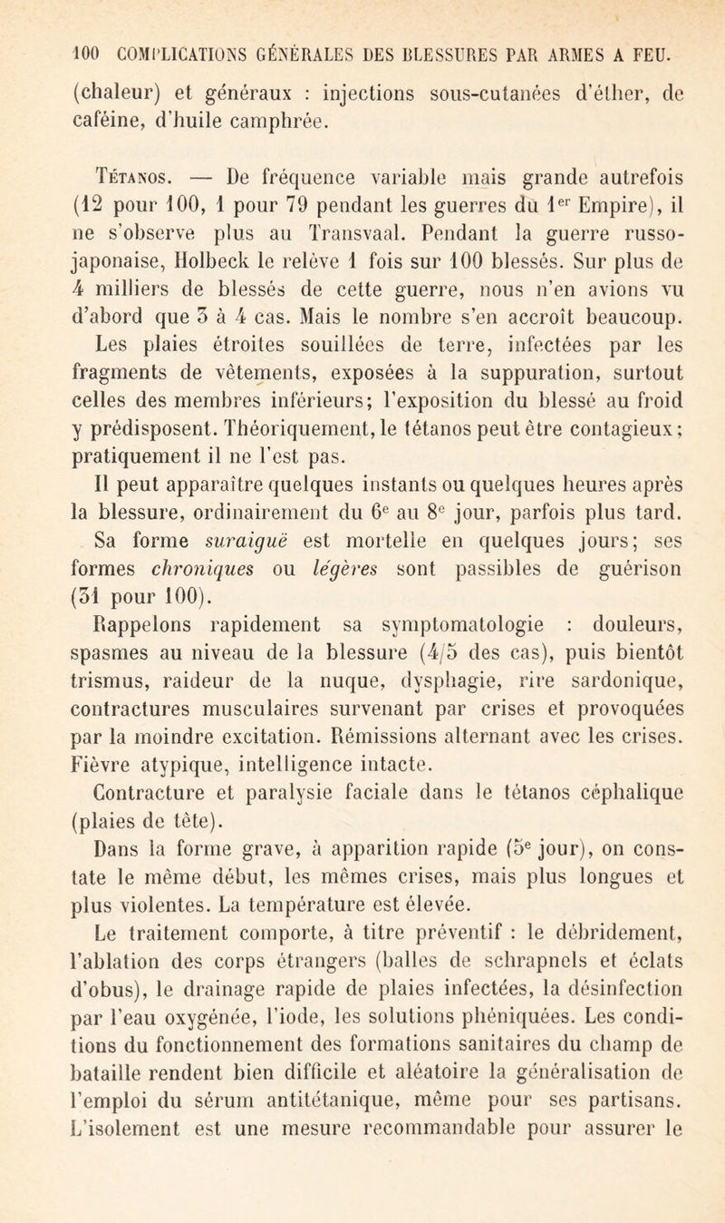 (chaleur) et généraux : injections sous-cutanées d’éther, de caféine, d’huile camphrée. Tétanos. — De fréquence variable mais grande autrefois (12 pour 100, 1 pour 79 pendant les guerres du 1er Empire), il ne s’observe plus au Transvaal. Pendant la guerre russo- japonaise, Holbeck le relève 1 fois sur 100 blessés. Sur plus de 4 milliers de blessés de cette guerre, nous n’en avions vu d’abord que 3 à 4 cas. Mais le nombre s’en accroît beaucoup. Les plaies étroites souillées de terre, infectées par les fragments de vêtements, exposées à la suppuration, surtout celles des membres inférieurs; l’exposition du blessé au froid y prédisposent. Théoriquement, le tétanos peut être contagieux; pratiquement il ne l’est pas. Il peut apparaître quelques instants ou quelques heures après la blessure, ordinairement du 6e au 8e jour, parfois plus tard. Sa forme suraiguë est mortelle en quelques jours; ses formes chroniques ou légères sont passibles de guérison (31 pour 100). Rappelons rapidement sa symptomatologie : douleurs, spasmes au niveau de la blessure (4/5 des cas), puis bientôt trismus, raideur de la nuque, dysphagie, rire sardonique, contractures musculaires survenant par crises et provoquées par la moindre excitation. Rémissions alternant avec les crises. Fièvre atypique, intelligence intacte. Contracture et paralysie faciale dans le tétanos céphalique (plaies de tète). Dans la forme grave, à apparition rapide (5e jour), on cons- tate le même début, les mêmes crises, mais plus longues et plus violentes. La température est élevée. Le traitement comporte, à titre préventif : le débridement, l’ablation des corps étrangers (balles de schrapnels et éclats d’obus), le drainage rapide de plaies infectées, la désinfection par l’eau oxygénée, l’iode, les solutions phéniquées. Les condi- tions du fonctionnement des formations sanitaires du champ de bataille rendent bien difficile et aléatoire la généralisation de l’emploi du sérum antitétanique, même pour ses partisans. L’isolement est une mesure recommandable pour assurer le