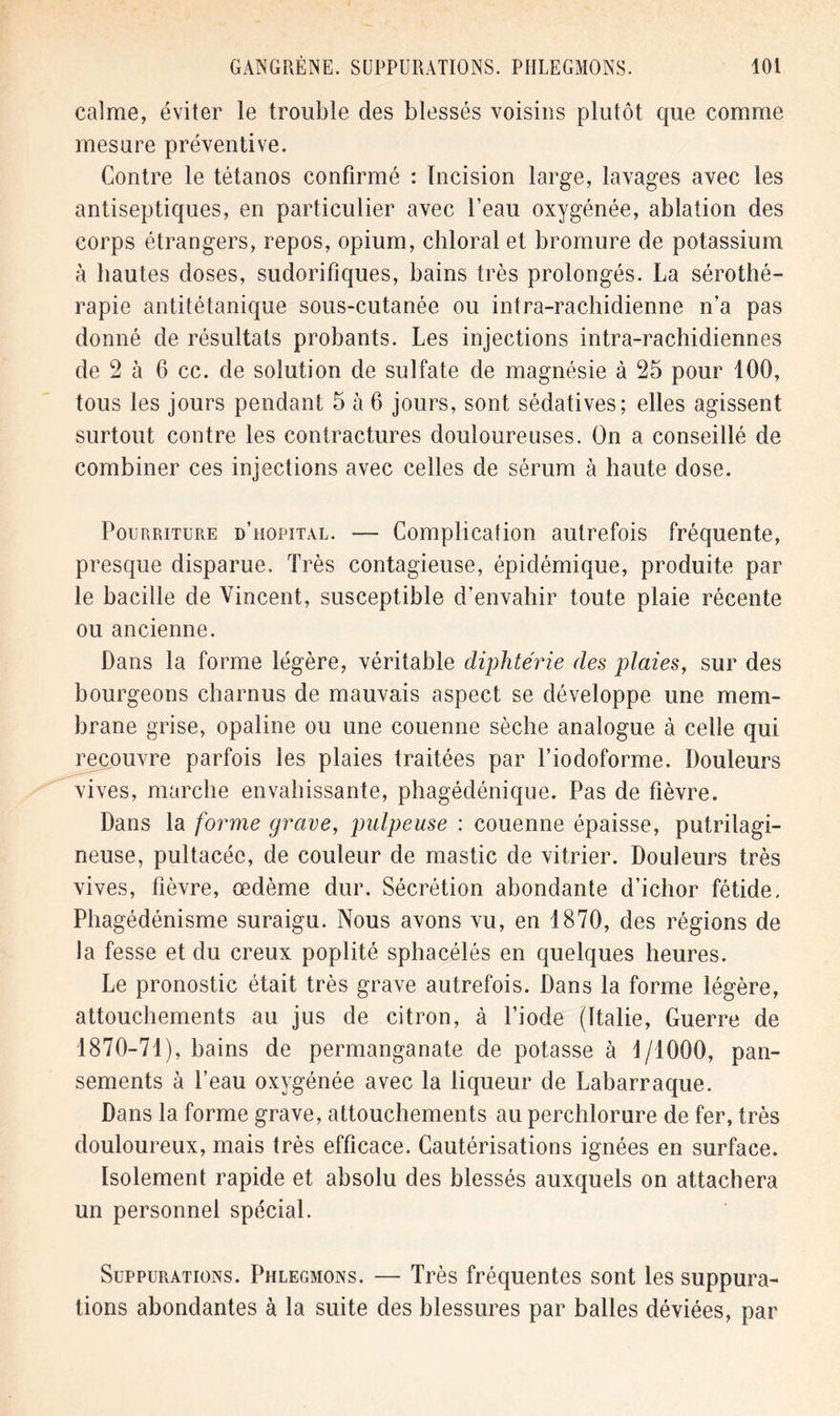 calme, éviter le trouble des blessés voisins plutôt que comme mesure préventive. Contre le tétanos confirmé : Incision large, lavages avec les antiseptiques, en particulier avec l’eau oxygénée, ablation des corps étrangers, repos, opium, chloral et bromure de potassium à hautes doses, sudorifiques, bains très prolongés. La sérothé- rapie antitétanique sous-cutanée ou intra-rachidienne n’a pas donné de résultats probants. Les injections intra-rachidiennes de 2 à 6 cc. de solution de sulfate de magnésie à 25 pour 100, tous les jours pendant 5 à 6 jours, sont sédatives; elles agissent surtout contre les contractures douloureuses. On a conseillé de combiner ces injections avec celles de sérum à haute dose. Pourriture d’hôpital. — Complication autrefois fréquente, presque disparue. Très contagieuse, épidémique, produite par le bacille de Vincent, susceptible d’envahir toute plaie récente ou ancienne. Dans la forme légère, véritable diphtérie des plaies, sur des bourgeons charnus de mauvais aspect se développe une mem- brane grise, opaline ou une couenne sèche analogue à celle qui recouvre parfois les plaies traitées par l’iodoforme. Douleurs vives, marche envahissante, phagédénique. Pas de fièvre. Dans la forme grave, pulpeuse : couenne épaisse, putrilagi- neuse, pultacéc, de couleur de mastic de vitrier. Douleurs très vives, fièvre, œdème dur. Sécrétion abondante d’ichor fétide. Phagédénisme suraigu. Nous avons vu, en 1870, des régions de la fesse et du creux poplité sphacélés en quelques heures. Le pronostic était très grave autrefois. Dans la forme légère, attouchements au jus de citron, à l’iode (Italie, Guerre de 1870-71), bains de permanganate de potasse à 1/1000, pan- sements à l’eau oxygénée avec la liqueur de Labarraque. Dans la forme grave, attouchements au perchlorure de fer, très douloureux, mais très efficace. Cautérisations ignées en surface. Isolement rapide et absolu des blessés auxquels on attachera un personnel spécial. Suppurations. Phlegmons. — Très fréquentes sont les suppura- tions abondantes à la suite des blessures par balles déviées, par