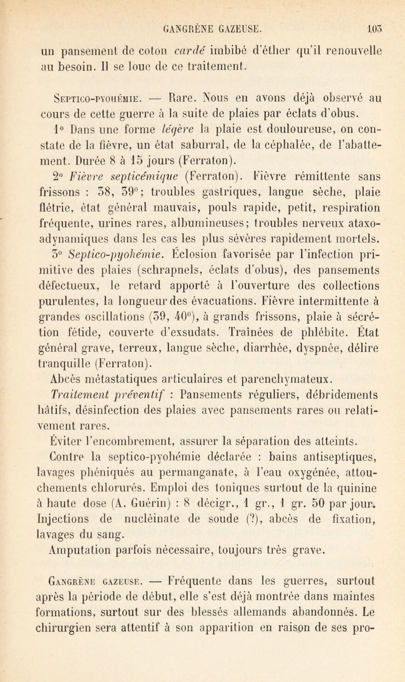 un pansement de coton cardé imbibé d’éther qu’il renouvelle au besoin. Il se loue de ce traitement. Septico-pyohémie. — Rare. Nous en avons déjà observé au cours de cette guerre à la suite de plaies par éclats d’obus. 1° Dans une forme légère la plaie est douloureuse, on con- state de la fièvre, un état saburral, de la céphalée, de l’abatte- ment. Durée 8 à 15 jours (Ferraton). 2° Fièvre septicémique (Ferraton). Fièvre rémittente sans frissons : 58, 39°; troubles gastriques, langue sèche, plaie flétrie, état général mauvais, pouls rapide, petit, respiration fréquente, urines rares, albumineuses; troubles nerveux ataxo- adynamiques dans les cas les plus sévères rapidement mortels. 5° Septico-pyohémie. Éclosion favorisée par l’infection pri- mitive des plaies (schrapnels, éclats d’obus), des pansements défectueux, le retard apporté à l’ouverture des collections purulentes, la longueur des évacuations. Fièvre intermittente à grandes oscillations (59, 40°), à grands frissons, plaie à sécré- tion fétide, couverte d’exsudats. Traînées de phlébite. État général grave, terreux, langue sèche, diarrhée, dyspnée, délire tranquille (Ferraton). Abcès métastatiques articulaires et parenchymateux. Traitement préventif : Pansements réguliers, débridements hâtifs, désinfection des plaies avec pansements rares ou relati- vement rares. Éviter l’encombrement, assurer la séparation des atteints. Contre la septico-pyohémie déclarée : bains antiseptiques, lavages phéniqués au permanganate, à l’eau oxygénée, attou- chements chlorurés. Emploi des toniques surtout de la quinine à haute dose (A. Guérin) : 8 décigr., 1 gr., 1 gr. 50 par jour. Injections de nucléinate de soude (?), abcès de fixation, lavages du sang. Amputation parfois nécessaire, toujours très grave. Gangrène gazeuse. — Fréquente dans les guerres, surtout après la période de début, elle s’est déjà montrée dans maintes formations, surtout sur des blessés allemands abandonnés. Le chirurgien sera attentif à son apparition en raison de ses pro-