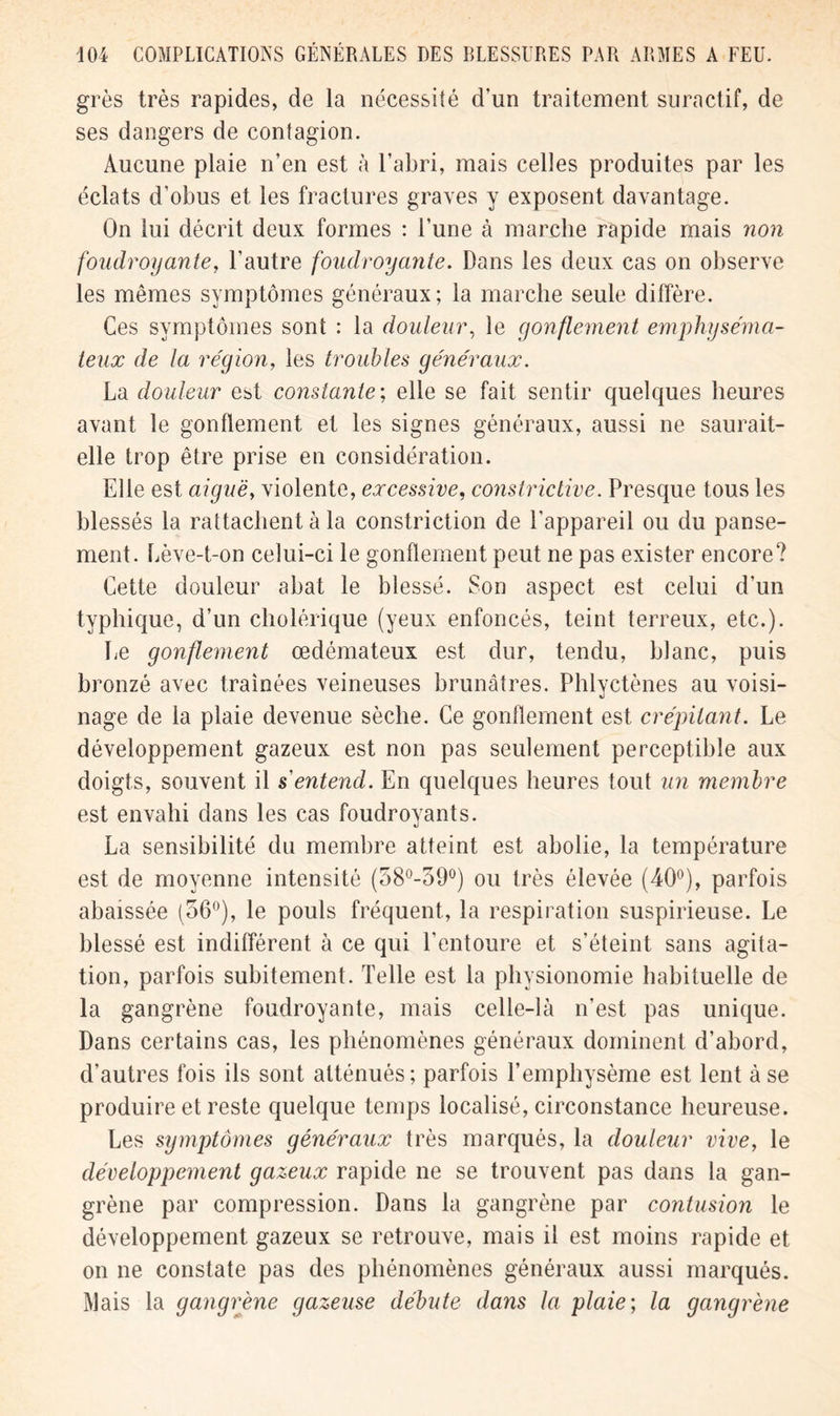 grès très rapides, de la nécessité d’un traitement suractif, de ses dangers de contagion. Aucune plaie n’en est à l’abri, mais celles produites par les éclats d’obus et les fractures graves y exposent davantage. On lui décrit deux formes : l’une à marche rapide mais non foudroyante, l’autre foudroyante. Dans les deux cas on observe les mêmes symptômes généraux; la marche seule diffère. Ces symptômes sont : la douleur, le gonflement emphyséma- teux de la région, les troubles généraux. La douleur est constante', elle se fait sentir quelques heures avant le gonflement et les signes généraux, aussi ne saurait- elle trop être prise en considération. Elle est aiguë, violente, excessive, constrictive. Presque tous les blessés la rattachent à la constriction de l’appareil ou du panse- ment. Lève-t-on celui-ci le gonflement peut ne pas exister encore? Cette douleur abat le blessé. Son aspect est celui d’un typhique, d’un cholérique (yeux enfoncés, teint terreux, etc.). Le gonflement œdémateux est dur, tendu, blanc, puis bronzé avec traînées veineuses brunâtres. Phlvctènes au voisi- «i nage de la plaie devenue sèche. Ce gonflement est crépitant. Le développement gazeux est non pas seulement perceptible aux doigts, souvent il sentend. En quelques heures tout un membre est envahi dans les cas foudroyants. La sensibilité du membre atteint est abolie, la température est de moyenne intensité (58°-390) ou très élevée (40°), parfois abaissée (56°), le pouls fréquent, la respiration suspirieuse. Le blessé est indifférent à ce qui l’entoure et s’éteint sans agita- tion, parfois subitement. Telle est la physionomie habituelle de la gangrène foudroyante, mais celle-là n’est pas unique. Dans certains cas, les phénomènes généraux dominent d’abord, d’autres fois ils sont atténués; parfois l’emphysème est lent à se produire et reste quelque temps localisé, circonstance heureuse. Les symptômes généraux très marqués, la douleur vive, le développement gazeux rapide ne se trouvent pas dans la gan- grène par compression. Dans la gangrène par contusion le développement gazeux se retrouve, mais il est moins rapide et on ne constate pas des phénomènes généraux aussi marqués. Mais la gangrène gazeuse débute dans la plaie; la gangrène