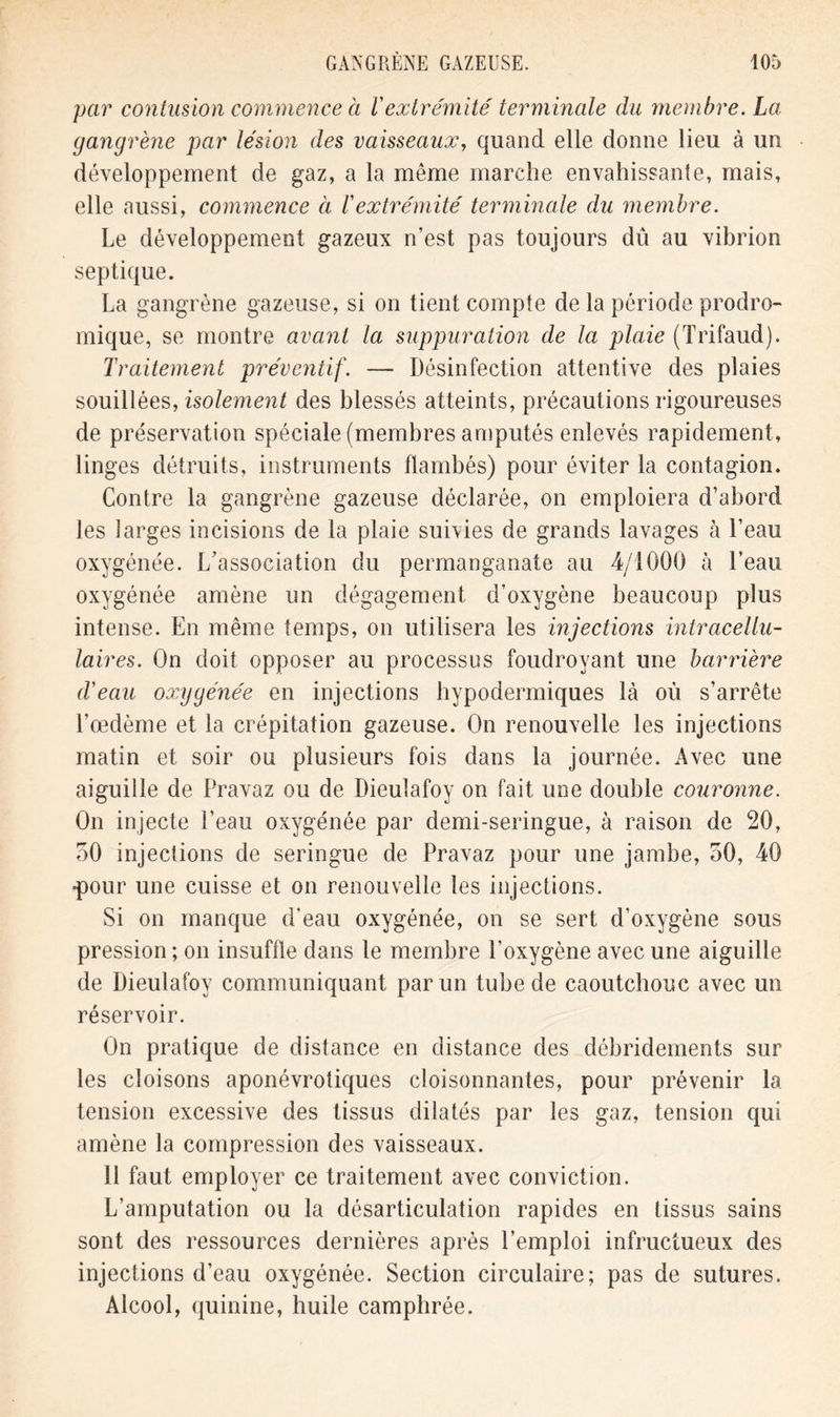 par contusion commence à l'extrémité terminale du membre. La gangrène par lésion des vaisseaux, quand elle donne lieu à un développement de gaz, a la même marche envahissante, mais, elle aussi, commence à l'extrémité terminale du membre. Le développement gazeux n’est pas toujours dû au vibrion septique. La gangrène gazeuse, si on tient compte de la période prodro- mique, se montre avant la suppuration de la plaie (Trifaud). Traitement préventif. — Désinfection attentive des plaies souillées, isolement des blessés atteints, précautions rigoureuses de préservation spéciale (membres amputés enlevés rapidement, linges détruits, instruments flambés) pour éviter la contagion. Contre la gangrène gazeuse déclarée, on emploiera d’abord les larges incisions de la plaie suivies de grands lavages à l’eau oxygénée. L’association du permanganate au 4/1000 à l’eau oxygénée amène un dégagement d’oxygène beaucoup plus intense. En même temps, on utilisera les injections intracellu- laires. On doit opposer au processus foudroyant une barrière d'eau oxygénée en injections hypodermiques là où s’arrête l’œdème et la crépitation gazeuse. On renouvelle les injections matin et soir ou plusieurs fois dans la journée. Avec une aiguille de Pravaz ou de Dieulafoy on fait une double couronne. On injecte l’eau oxygénée par demi-seringue, à raison de 20, 50 injections de seringue de Pravaz pour une jambe, 50, 40 •pour une cuisse et on renouvelle les injections. Si on manque d’eau oxygénée, on se sert d’oxygène sous pression; on insuffle dans le membre l’oxygène avec une aiguille de Dieulafoy communiquant par un tube de caoutchouc avec un réservoir. On pratique de distance en distance des débridements sur les cloisons aponévrotiques cloisonnantes, pour prévenir la tension excessive des tissus dilatés par les gaz, tension qui amène la compression des vaisseaux. 11 faut employer ce traitement avec conviction. L’amputation ou la désarticulation rapides en tissus sains sont des ressources dernières après l’emploi infructueux des injections d’eau oxygénée. Section circulaire; pas de sutures. Alcool, quinine, huile camphrée.