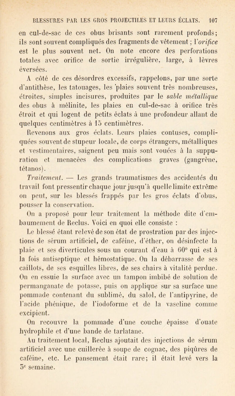 en cul-de-sac de ces obus brisants sont rarement profonds; ils sont souvent compliqués des fragments de vêtement ; l'orifice est le plus souvent net. On note encore des perforations totales avec orifice de sortie irrégulière, large, à lèvres éversées. A côté de ces désordres excessifs, rappelons, par une sorte d’antithèse, les tatouages, les 'plaies souvent très nombreuses, étroites, simples incisures, produites par le sable métallique des obus à mélinite, les plaies en cul-de-sac à orifice très étroit et qui logent de petits éclats à une profondeur allant de quelques centimètres à 15 centimètres. Revenons aux gros éclats. Leurs plaies contuses, compli- quées souvent de stupeur locale, de corps étrangers, métalliques et vestimentaires, saignent peu mais sont vouées à la suppu- ration et menacées des complications graves (gangrène, tétanos). Traitement. — Les grands traumatismes des accidentés du travail font pressentir chaque jour jusqu’à quelle limite extrême on peut, sur les blessés frappés par les gros éclats d'obus, pousser la conservation. On a proposé pour leur traitement la méthode dite d’em- baumement de Reclus. Voici en quoi elle consiste : Le blessé étant relevé de son état de prostration par des injec- tions de sérum artificiel, de caféine, d’éther, on désinfecte la plaie et ses diverticules sous un courant d’eau à 00° qui est à la fois antiseptique et hémostatique. On la débarrasse de ses caillots, de ses esquilles libres, de ses chairs à vitalité perdue. On en essuie la surface avec un tampon imbibé de solution de permanganate de potasse, puis on applique sur sa surface une pommade contenant du sublimé, du salol, de l’antipyrine, de l’acide phénique, de l’iodoforme et de la vaseline comme excipient. On recouvre la pommade d’une couche épaisse d’ouate hydrophile et d’une bande de tarlatane. Au traitement local, Reclus ajoutait des injections de sérum artificiel avec une cuillerée à soupe de cognac, des piqûres de caféine, etc. Le pansement était rare; il était levé vers la oe semaine.