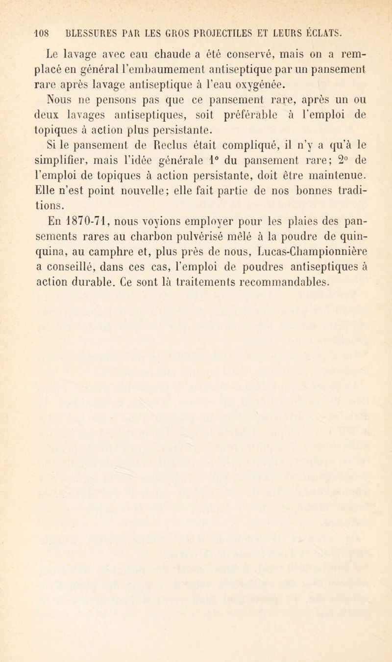 Le lavage avec eau chaude a été conservé, mais on a rem- placé en général l'embaumement antiseptique par un pansement rare après lavage antiseptique à l'eau oxygénée. Nous ne pensons pas que ce pansement rare, après un ou deux lavages antiseptiques, soit préférable à l’emploi de topiques à action plus persistante. Si le pansement de Reclus était compliqué, il n’v a qu'à le simplifier, mais l’idée générale 1° du pansement rare; 2° de l'emploi de topiques à action persistante, doit être maintenue. Elle n'est point nouvelle ; elle fait partie de nos bonnes tradi- tions. En 1870-71, nous voyions employer pour les plaies des pan- sements rares au charbon pulvérisé mêlé à la poudre de quin- quina, au camphre et, plus près de nous, Lucas-Championnière a conseillé, dans ces cas, l’emploi de poudres antiseptiques à action durable. Ce sont là traitements recommandables.