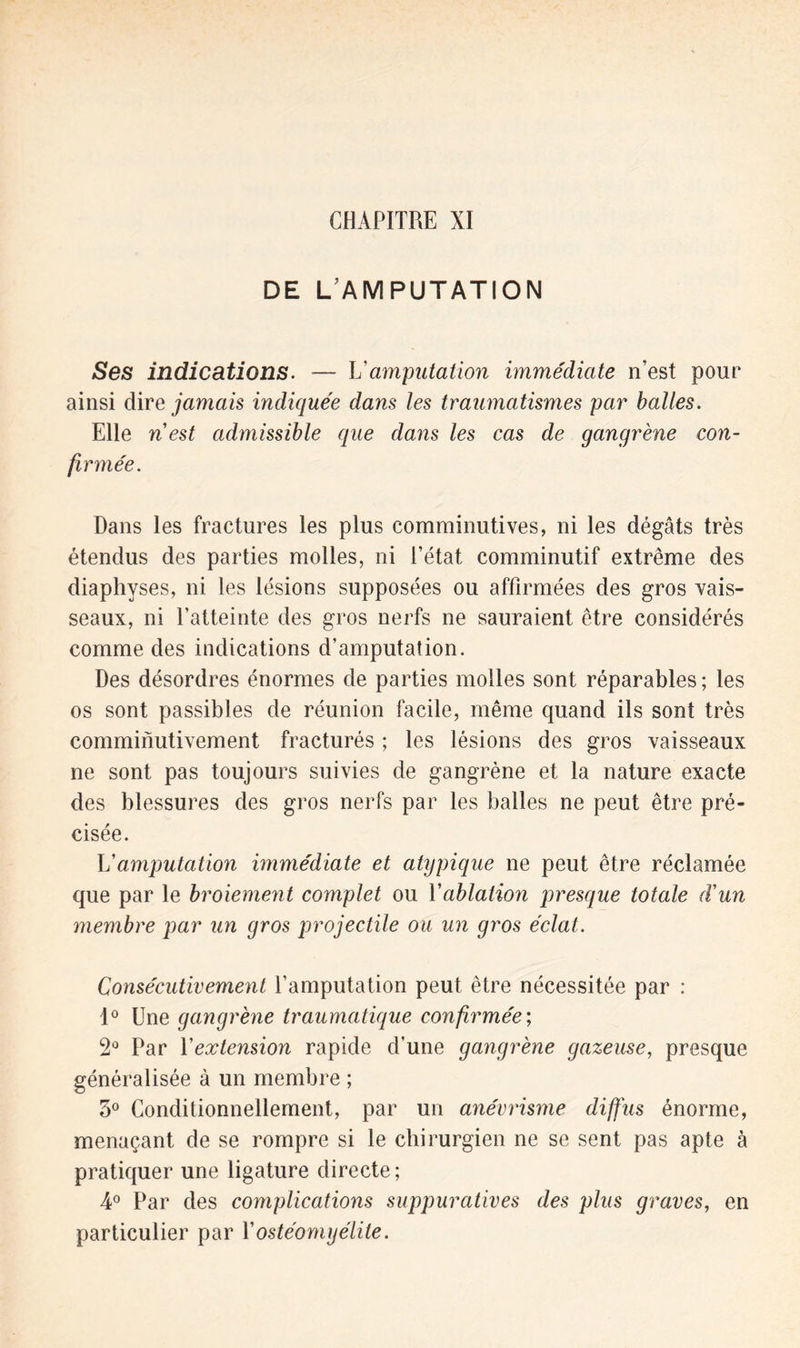 DE L’AMPUTATION Ses indications. — L’amputation immédiate n’est pour ainsi dire jamais indiquée dans les traumatismes par balles. Elle n est admissible que dans les cas de gangrène con- firmée. Dans les fractures les plus comminutives, ni les dégâts très étendus des parties molles, ni l’état comminutif extrême des diaphyses, ni les lésions supposées ou affirmées des gros vais- seaux, ni l’atteinte des gros nerfs ne sauraient être considérés comme des indications d’amputation. Des désordres énormes de parties molles sont réparables ; les os sont passibles de réunion facile, même quand ils sont très comminutivement fracturés ; les lésions des gros vaisseaux ne sont pas toujours suivies de gangrène et la nature exacte des blessures des gros nerfs par les balles ne peut être pré- cisée. L'amputation immédiate et atypique ne peut être réclamée que par le broiement complet ou Yablation presque totale d'un membre par un gros projectile ou un gros éclat. Consécutivement l’amputation peut être nécessitée par : 1° Une gangrène traumatique confirmée; 2° Par Yextension rapide d’une gangrène gazeuse, presque généralisée à un membre ; 3° Conditionnellement, par un anévrisme diffus énorme, menaçant de se rompre si le chirurgien ne se sent pas apte à pratiquer une ligature directe ; 4° Par des complications suppuratives des plus graves, en particulier par Y ostéomyélite.