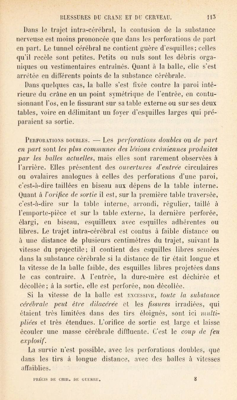 Dans le trajet intra-cérébral, la contusion de la substance nerveuse est moins prononcée que dans les perforations de part en part. Le tunnel cérébral ne contient guère d’esquilles; celles qu’il recèle sont petites. Petits ou nuis sont les débris orga- niques ou vestimentaires entraînés. Quant à la balle, elle s’est arretée en différents points de la substance cérébrale. Dans quelques cas, la balle s’est fixée contre la paroi inté- rieure du crâne en un point symétrique de l’entrée, en contu- sionnant l’os, en le fissurant sur sa table externe ou sur ses deux tables, voire en délimitant un foyer d’esquilles larges qui pré- paraient sa sortie. Perforations doubles. — Les perforations doubles ou de part en part sont les plus communes des lésions crâniennes produites par les balles actuelles, mais elles sont rarement observées à l’arrière. Elles présentent des ouvertures d'entrée circulaires ou ovalaires analogues à celles des perforations d’une paroi, c’est-à-dire taillées en biseau aux dépens de la table interne. Quant à l'orifice de sortie il est, sur la première table traversée, c’est-à-dire sur la table interne, arrondi, régulier, taillé à l’emporte-pièce et sur la table externe, la dernière perforée, élargi, en biseau, esquilleux avec esquilles adhérentes ou libres. Le trajet intra-cérébral est contus à faible distance ou à une distance de plusieurs centimètres du trajet, suivant la vitesse du projectile; il contient des esquilles libres semées dans la substance cérébrale si la distance de tir était longue et la vitesse de la balle faible, des esquilles libres projetées dans le cas contraire. A l’entrée, la dure-mère est déchirée et décollée; à la sortie, elle est perforée, non décollée. Si la vitesse de la balle est excessive, toute la substance cérébrale peut être dilacérée et les fissures irradiées, qui étaient très limitées dans des tirs éloignés, sont ici multi- pliées et très étendues. L’orifice de sortie est large et laisse écouler une masse cérébrale diffluente. C’est le coup de feu explosif. La survie n’est possible, avec les perforations doubles, que dans les tirs à longue distance, avec des balles à vitesses affaiblies. PRÉCIS DE CUIR. DE GUERRE.