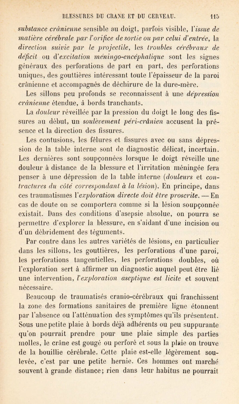 substance crânienne sensible au doigt, parfois visible, Y issue de matière cérébrale par Vorifice de sortie ou par celui d'entrée, la direction suivie par le projectile, les troubles cérébraux de déficit ou à'excitation méningo-encéphalique sont les signes généraux des perforations de part en part, des perforations uniques, des gouttières intéressant toute l’épaisseur de la paroi crânienne et accompagnés de déchirure de la dure-mère. Les sillons peu profonds se reconnaissent à une dépression crânienne étendue, à bords tranchants. La douleur réveillée par la pression du doigt le long des fis- sures au début, un soulèvement péri-crânien accusent la pré- sence et la direction des fissures. Les contusions, les fêlures et fissures avec ou sans dépres- sion de la table interne sont de diagnostic délicat, incertain. Les dernières sont soupçonnées lorsque le doigt réveille une douleur à distance de la blessure et l’irritation méningée fera penser à une dépression de la table interne (douleurs et con- tractures du côté correspondant à la lésion). En principe, dans ces traumatismes Y exploration directe doit être proscrite. — En cas de doute on se comportera comme si la lésion soupçonnée existait. Dans des conditions d’asepsie absolue, on pourra se permettre d’explorer la blessure, en s’aidant d’une incision ou d’un débridement des téguments. Par contre dans les autres variétés de lésions, en particulier dans les sillons, les gouttières, les perforations d’une paroi, les perforations tangentielles, les perforations doubles, où l’exploration sert à affirmer un diagnostic auquel peut être lié une intervention, Vexploration aseptique est licite et souvent nécessaire. Beaucoup de traumatisés cranio-cérébraux qui franchissent la zone des formations sanitaires de première ligne étonnent par l’absence ou l’atténuation des symptômes qu’ils présentent. Sous une petite plaie à bords déjà adhérents ou peu suppurante qu’on pourrait prendre pour une plaie simple des parties molles, le crâne est gougé ou perforé et sous la plaie on trouve de la bouillie cérébrale. Cette plaie est-elle légèrement sou- levée, c’est par une petite hernie. Ces hommes ont marché souvent à grande distance ; rien dans leur habitus ne pourrait