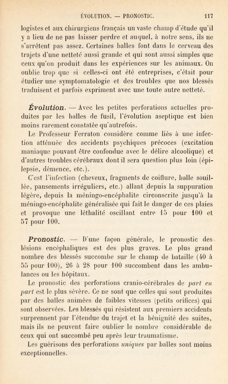 logistes et aux chirurgiens français un vaste champ d’étude qu’il y a lieu de ne pas laisser perdre et auquel, à notre sens, ils ne s’arrêtent pas assez. Certaines balles font dans le cerveau des trajets d’une netteté aussi grande et qui sont aussi simples que ceux qu’on produit dans les expériences sur les animaux. On oublie trop que si celles-ci ont été entreprises, c’était pour étudier une symptomatologie et des troubles que nos blessés traduisent et parfois expriment avec une toute autre netteté. Évolution. — Avec les petites perforations actuelles pro- duites par les balles de fusil, l’évolution aseptique est bien moins rarement constatée qu’autrefois. Le Professeur Ferraton considère comme liés à une infec- tion atténuée des accidents psychiques précoces (excitation maniaque pouvant être confondue avec le délire alcoolique) et d’autres troubles cérébraux dont il sera question plus loin (épi- lepsie, démence, etc.). C’est l’infection (cheveux, fragments de coiffure, balle souil- lée, pansements irréguliers, etc.) allant depuis la suppuration légère, depuis la méningo-encéphalite circonscrite jusqu’à la méningo-encéphalite généralisée qui fait le danger de ces plaies et provoque une léthalité oscillant entre 15 pour 100 et 57 pour 100. Pronostic. — D'une façon générale, le pronostic des lésions encéphaliques est des plus graves. Le plus grand nombre des blessés succombe sur le champ de bataille (40 à 55 pour 100), 20 à 28 pour 100 succombent dans les ambu- lances ou les hôpitaux. Le pronostic des perforations cranio-cérébrales de part en part est le plus sévère. Ce ne sont que celles qui sont produites par des balles animées de faibles vitesses (petits orifices) qui sont observées. Les blessés qui résistent aux premiers accidents surprennent par l’étendue du trajet et la bénignité des suites, mais ils ne peuvent faire oublier le nombre considérable de ceux qui ont succombé peu après leur traumatisme. Les guérisons des perforations uniques par balles sont moins exceptionnelles.