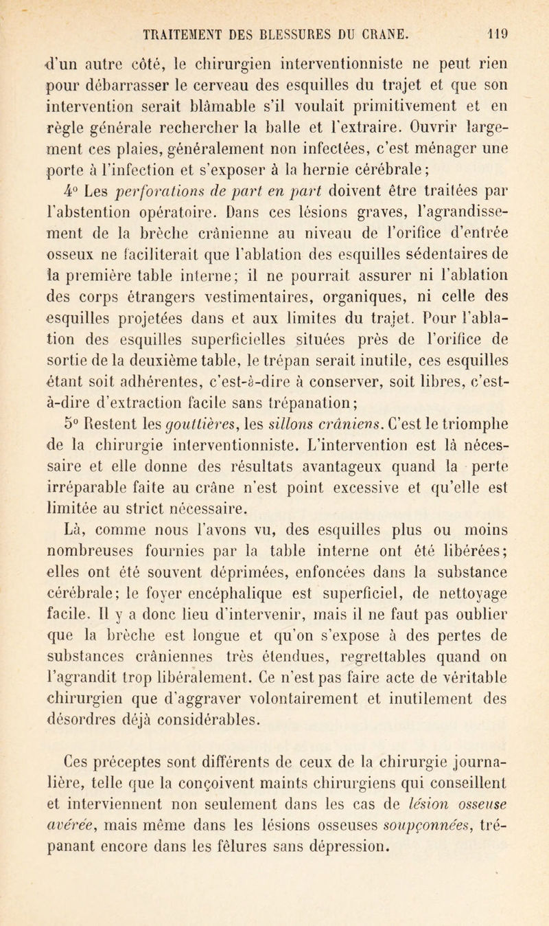 ti’un autre côté, le chirurgien interventionniste ne peut rien pour débarrasser le cerveau des esquilles du trajet et que son intervention serait blâmable s’il voulait primitivement et en règle générale rechercher la balle et l'extraire. Ouvrir large- ment ces plaies, généralement non infectées, c’est ménager une porte à l’infection et s’exposer à la hernie cérébrale ; 4° Les perforations de part en part doivent être traitées par l’abstention opératoire. Dans ces lésions graves, l’agrandisse- ment de la brèche crânienne au niveau de l’orifice d’entrée osseux ne faciliterait que l’ablation des esquilles sédentaires de la première table interne; il ne pourrait assurer ni l’ablation des corps étrangers vestimentaires, organiques, ni celle des esquilles projetées dans et aux limites du trajet. Pour l’abla- tion des esquilles superficielles situées près de l’orifice de sortie de la deuxième table, le trépan serait inutile, ces esquilles étant soit adhérentes, c’est-è-dire à conserver, soit libres, c’est- à-dire d’extraction facile sans trépanation; 5° Restent les gouttières, les sillons crâniens. C’est le triomphe de la chirurgie interventionniste. L’intervention est là néces- saire et elle donne des résultats avantageux quand la perte irréparable faite au crâne n’est point excessive et qu’elle est limitée au strict nécessaire. Là, comme nous l’avons vu, des esquilles plus ou moins nombreuses fournies par la table interne ont été libérées; elles ont été souvent déprimées, enfoncées dans la substance cérébrale; le foyer encéphalique est superficiel, de nettoyage facile. 11 y a donc lieu d’intervenir, mais il ne faut pas oublier que la brèche est longue et qu’on s’expose à des pertes de substances crâniennes très étendues, regrettables quand on l’agrandit trop libéralement. Ce n’est pas faire acte de véritable chirurgien que d’aggraver volontairement et inutilement des désordres déjà considérables. Ces préceptes sont différents de ceux de la chirurgie journa- lière, telle que la conçoivent maints chirurgiens qui conseillent et interviennent non seulement dans les cas de lésion osseuse avérée, mais même dans les lésions osseuses soupçonnées, tré- panant encore dans les fêlures sans dépression.