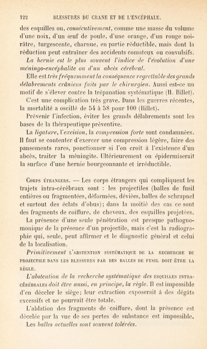 des esquilles ou, consécutivement, comme une masse du volume d’une noix, d’un œuf de poule, d’une orange, d’un rouge noi- râtre, turgescente, charnue, en partie réductible, mais dont la réduction peut entraîner des accidents comateux ou convulsifs. La hernie est le plus souvent Vindice de l'évolution d'une méninge-encéphalite ou d'un abcès cérébral. Elle est très fréquemment la conséquence regrettable des grands délabrements crâniens faits par le chirurgien. Aussi est-ce un motif de s’élever contre la trépanation systématique (11. Billet). C’est une complication très grave. Dans les guerres récentes, la mortalité a oscillé de 54 à 58 pour 100 (Billet). Prévenir l’infection, éviter les grands délabrements sont les bases de la thérapeutique préventive. La ligature, l'excision, la compression forte sont condamnées. Il faut se contenter d’exercer une compression légère, faire des pansements rares, ponctionner si l’on croit à l’existence d’un abcès, traiter la méningite. Ultérieurement on épidermiserait la surface d’une hernie bourgeonnante et irréductible. Corps étrangers. — Les corps étrangers qui compliquent les trajets intra-cérébraux sont : les projectiles (balles de fusil entières ou fragmentées, déformées, déviées, balles de schrapnel et surtout des éclats d’obus) ; dans la moitié des cas ce sont des fragments de coiffure, de cheveux, des esquilles projetées. La présence d’une seule pénétration est presque pathogno- monique de la présence d’un projectile, mais c’est la radiogra- phie qui, seule, peut affirmer et le diagnostic général et celui de la localisation. Primitivement l’abstention systématique de la recherche du PROJECTILE DANS LES BLESSURES PAR DES BALLES DE FUSIL DOIT ÊTRE LA RÈGLE. L'abstention de la recherche systématique des esquilles intra- cérébrales doit être aussi, en principe, la règle. Il est impossible d’en déceler le siège; leur extraction exposerait à des dégâts excessifs et ne pourrait être totale. L’ablation des fragments de coiffure, dont la présence est décelée par la vue de ses pertes de substance est impossible. Les balles actuelles sont souvent tolérées.