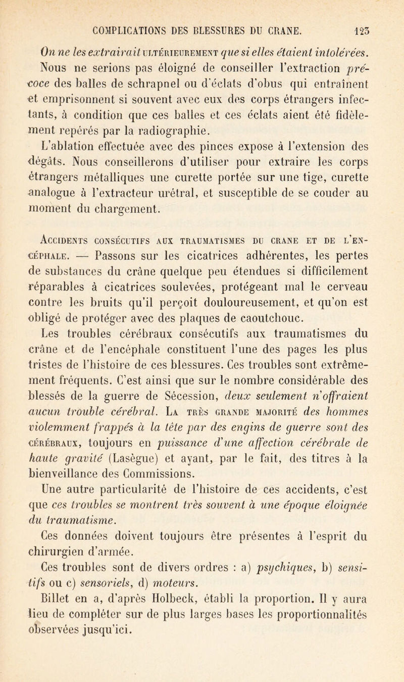 On ne les extrairait ultérieurement que si elles étaient intolérées. Nous ne serions pas éloigné de conseiller l’extraction pré- coce des balles de schrapnel ou d’éclats d’obus qui entraînent et emprisonnent si souvent avec eux des corps étrangers infec- tants, à condition que ces balles et ces éclats aient été fidèle- ment repérés par la radiographie. L’ablation effectuée avec des pinces expose à l’extension des dégâts. Nous conseillerons d’utiliser pour extraire les corps étrangers métalliques une curette portée sur une tige, curette analogue à l’extracteur urétral, et susceptible de se couder au moment du chargement. Accidents consécutifs aux traumatismes du crâne et de l’en- céphale. — Passons sur les cicatrices adhérentes, les pertes de substances du crâne quelque peu étendues si difficilement réparables à cicatrices soulevées, protégeant mal le cerveau contre les bruits qu’il perçoit douloureusement, et qu’on est obligé de protéger avec des plaques de caoutchouc. Les troubles cérébraux consécutifs aux traumatismes du crâne et de l’encéphale constituent l’une des pages les plus tristes de l’histoire de ces blessures. Ces troubles sont extrême- ment fréquents. C’est ainsi que sur le nombre considérable des blessés de la guerre de Sécession, deux seidement n offraient aucun trouble cérébral. La très grande majorité des hommes violemment frappés à la tête par des engins de guerre sont des cérérraux, toujours en puissance d'une affection cérébrale de haute gravité (Lasègue) et ayant, par le fait, des titres à la bienveillance des Commissions. Une autre particularité de l’histoire de ces accidents, c’est que ces troubles se montrent très souvent à une époque éloignée du traumatisme. Ces données doivent toujours être présentes à l’esprit du chirurgien d’armée. Ces troubles sont de divers ordres : a) psychiques, b) sensi- tifs ou c) sensoriels, d) moteurs. Billet en a, d’après Ilolbeck, établi la proportion. Il y aura lieu de compléter sur de plus larges bases les proportionnalités observées jusqu’ici.