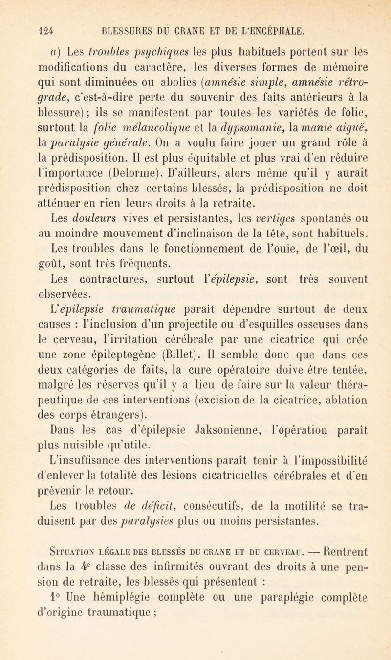 a) Les troubles psychiques les plus habituels portent sur les modifications du caractère, les diverses formes de mémoire qui sont diminuées ou abolies (amnésie simple, amnésie rétro- grade, c’est-à-dire perte du souvenir des faits antérieurs à la blessure) ; ils se manifestent par toutes les variétés de folie, surtout la folie mélancolique et la dypsomanie, la manie aiguë, la paralysie générale. On a voulu faire jouer un grand rôle à la prédisposition. Il est plus équitable et plus vrai d’en réduire l’importance (Delorme). D’ailleurs, alors même qu’il y aurait prédisposition chez certains blessés, la prédisposition ne doit atténuer en rien leurs droits à la retraite. Les douleurs vives et persistantes, les vertiges spontanés ou au moindre mouvement d’inclinaison de la tête, sont habituels. Les troubles dans le fonctionnement de l’ouïe, de l’œil, du goût, sont très fréquents. Les contractures, surtout Yépilepsie, sont très souvent observées. Vépilepsie traumatique paraît dépendre surtout de deux causes : l’inclusion d’un projectile ou d’esquilles osseuses dans le cerveau, l’irritation cérébrale par une cicatrice qui crée une zone épileptogène (Billet). Il semble donc que dans ces deux catégories de faits, la cure opératoire doive être tentée, malgré les réserves qu’il y a lieu de faire sur la valeur théra- peutique de ces interventions (excision de la cicatrice, ablation des corps étrangers). Dans les cas d’épilepsie Jaksonienne, l’opération paraît plus nuisible qu’utile. L’insuffisance des interventions paraît tenir à l’impossibilité d’enlever la totalité des lésions cicatricielles cérébrales et d’en prévenir le retour. Les troubles de déficit, consécutifs, de la motilité se tra- duisent par des paralysies plus ou moins persistantes. Situation légale des blessés du crâne et du cerveau. — Rentrent dans la 4e classe des infirmités ouvrant des droits à une pen- sion de retraite, les blessés qui présentent : 1° Une hémiplégie complète ou une paraplégie complète d’origine traumatique ;