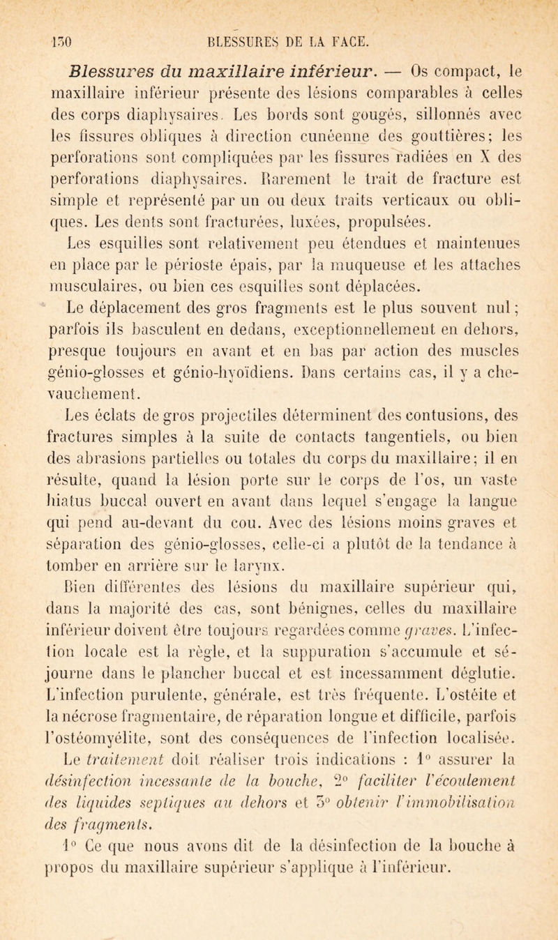 Blessures du maxillaire inférieur. — Os compact, le maxillaire inférieur présente des lésions comparables à celles des corps diaphysaires. Les bords sont gougés, sillonnés avec les fissures obliques à direction cunéenne des gouttières; les perforations sont compliquées par les fissures radiées en X des perforations diaphysaires. Rarement le trait de fracture est simple et représenté par un ou deux traits verticaux ou obli- ques. Les dents sont fracturées, luxées, propulsées. Les esquilles sont relativement peu étendues et maintenues en place par le périoste épais, par la muqueuse et les attaches musculaires, ou bien ces esquilles sont déplacées. Le déplacement des gros fragments est le plus souvent nul ; parfois ils basculent en dedans, exceptionnellement en dehors, presque toujours en avant et en bas par action des muscles génio-glosses et génio-hyoïdiens. Dans certains cas, il y a che- vauchement. Les éclats de gros projectiles déterminent des contusions, des fractures simples à la suite de contacts tangentiels, ou bien des abrasions partielles ou totales du corps du maxillaire; il en résulte, quand la lésion porte sur le corps de Los, un vaste hiatus buccal ouvert en avant dans lequel s’engage la langue qui pend au-devant du cou. Avec des lésions moins graves et séparation des génio-glosses, celle-ci a plutôt de la tendance à tomber en arrière sur le larynx. Bien différentes des lésions du maxillaire supérieur qui, dans la majorité des cas, sont bénignes, celles du maxillaire inférieur doivent être toujours regardées comme graves. L’infec- tion locale est la règle, et la suppuration s'accumule et sé- journe dans le plancher buccal et est incessamment déglutie. L’infection purulente, générale, est très fréquente. L’ostéite et la nécrose fragmentaire, de réparation longue et difficile, parfois l’ostéomyélite, sont des conséquences de l’infection localisée. Le traitement doit réaliser trois indications : 1° assurer la désinfection incessante de la bouche, faciliter Vécoulement des liquides septiques au dehors et 5° obtenir /’immobilisation des fragments. 1° Ce que nous avons dit de la désinfection de la bouche à propos du maxillaire supérieur s’applique à l’inférieur.