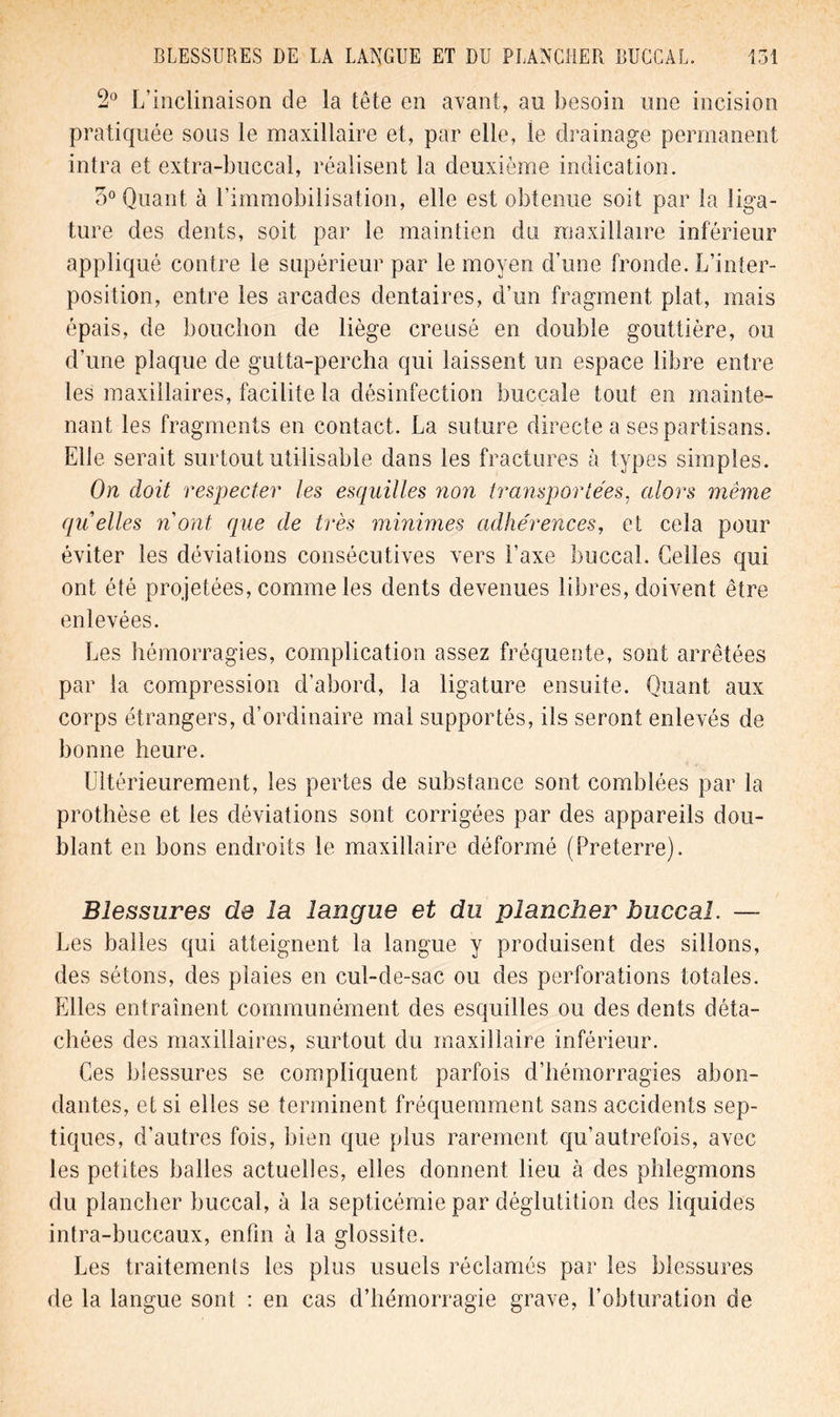 2° L’inclinaison de la tête en avant, au besoin une incision pratiquée sous le maxillaire et, par elle, le drainage permanent intra et extra-buccal, réalisent la deuxième indication. 3° Quant à l’immobilisation, elle est obtenue soit par la liga- ture des dents, soit par le maintien du maxillaire inférieur appliqué contre le supérieur par le moyen d’une fronde. L’inter- position, entre les arcades dentaires, d’un fragment plat, mais épais, de bouchon de liège creusé en double gouttière, ou d’une plaque de gutta-percha qui laissent un espace libre entre les maxillaires, facilite la désinfection buccale tout en mainte- nant les fragments en contact. La suture directe a ses partisans. Elle serait surtout utilisable dans les fractures à types simples. On doit respecter les esquilles non transportées, alors même quelles nont que de très minimes adhérences, et cela pour éviter les déviations consécutives vers l’axe buccal. Celles qui ont été projetées, comme les dents devenues libres, doivent être enlevées. Les hémorragies, complication assez fréquente, sont arrêtées par la compression d’abord, la ligature ensuite. Quant aux corps étrangers, d’ordinaire mal supportés, ils seront enlevés de bonne heure. Ultérieurement, les pertes de substance sont comblées par la prothèse et les déviations sont corrigées par des appareils dou- blant en bons endroits le maxillaire déformé (Preterre). Blessures de la langue et du plancher buccal. — Les balles qui atteignent la langue y produisent des sillons, des sétons, des plaies en cul-de-sac ou des perforations totales. Elles entraînent communément des esquilles ou des dents déta- chées des maxillaires, surtout du maxillaire inférieur. Ces blessures se compliquent parfois d’hémorragies abon- dantes, et si elles se terminent fréquemment sans accidents sep- tiques, d’autres fois, bien que plus rarement qu’autrefois, avec les petites balles actuelles, elles donnent lieu à des phlegmons du plancher buccal, à la septicémie par déglutition des liquides intra-buccaux, enfin à la glossite. Les traitements les plus usuels réclamés par les blessures de la langue sont : en cas d’hémorragie grave, l’obturation de