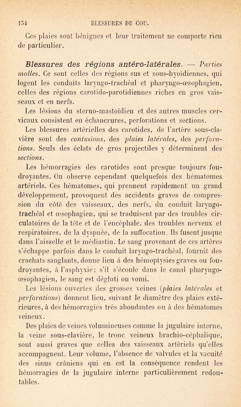 Ces plaies sont bénignes et leur traitement ne comporte rien de particulier. Blessures des régions antéro-îaiéraîes. — Parties molles. Ce sont celles des régions sus et sous-hyoïdiennes, qui logent les conduits laryngo-trachéal et pharyngo-œsophagien, celles des régions carotido-parotidiennes riches en gros vais- seaux et en nerfs. Les lésions du sterno-mastoïdien et des autres muscles cer- vicaux consistent en échancrures, perforations et sections. Les blessures artérielles des carotides, de l’artère sous-cla- vière sont des contusions, des plaies latérales, des perfora- tions. Seuls des éclats de gros projectiles y déterminent des sections. Les hémorragies des carotides sont presque toujours fou- droyantes. On observe cependant quelquefois des hématomes artériels. Ces hématomes, qui prennent rapidement un grand développement, provoquent des accidents graves de compres- sion du côté des vaisseaux, des nerfs, du conduit laryngo- trachéal et œsophagien, qui se traduisent par des troubles cir- culatoires de la tête et de l’encéphale, des troubles nerveux et respiratoires, de la dyspnée, de la suffocation. Ils fusent jusque dans l’aisselle et le médiastin. Le sang provenant de ces artères s’échappe parfois dans le conduit laryngo-trachéal, fournit des crachats sanglants, donne lieu à des hémoptysies graves ou fou- droyantes, à l’asphyxie; s’il s’écoule dans le canal pharyngo- œsophagien, le sang est dégluti ou vomi. Les lésions ouvertes des grosses veines (plaies latérales et perforations) donnent lieu, suivant le diamètre des plaies exté- rieures, à des hémorragies très abondantes ou à des hématomes veineux. Des plaies de veines volumineuses comme la jugulaire interne, la veine sous-clavière, le tronc veineux brachio-céphalique, sont aussi graves que celles des vaisseaux artériels qu’elles accompagnent. Leur volume, l’absence de valvules et la vacuité des sinus crâniens qui en est la conséquence rendent les hémorragies de la jugulaire interne particulièrement redou- tables.